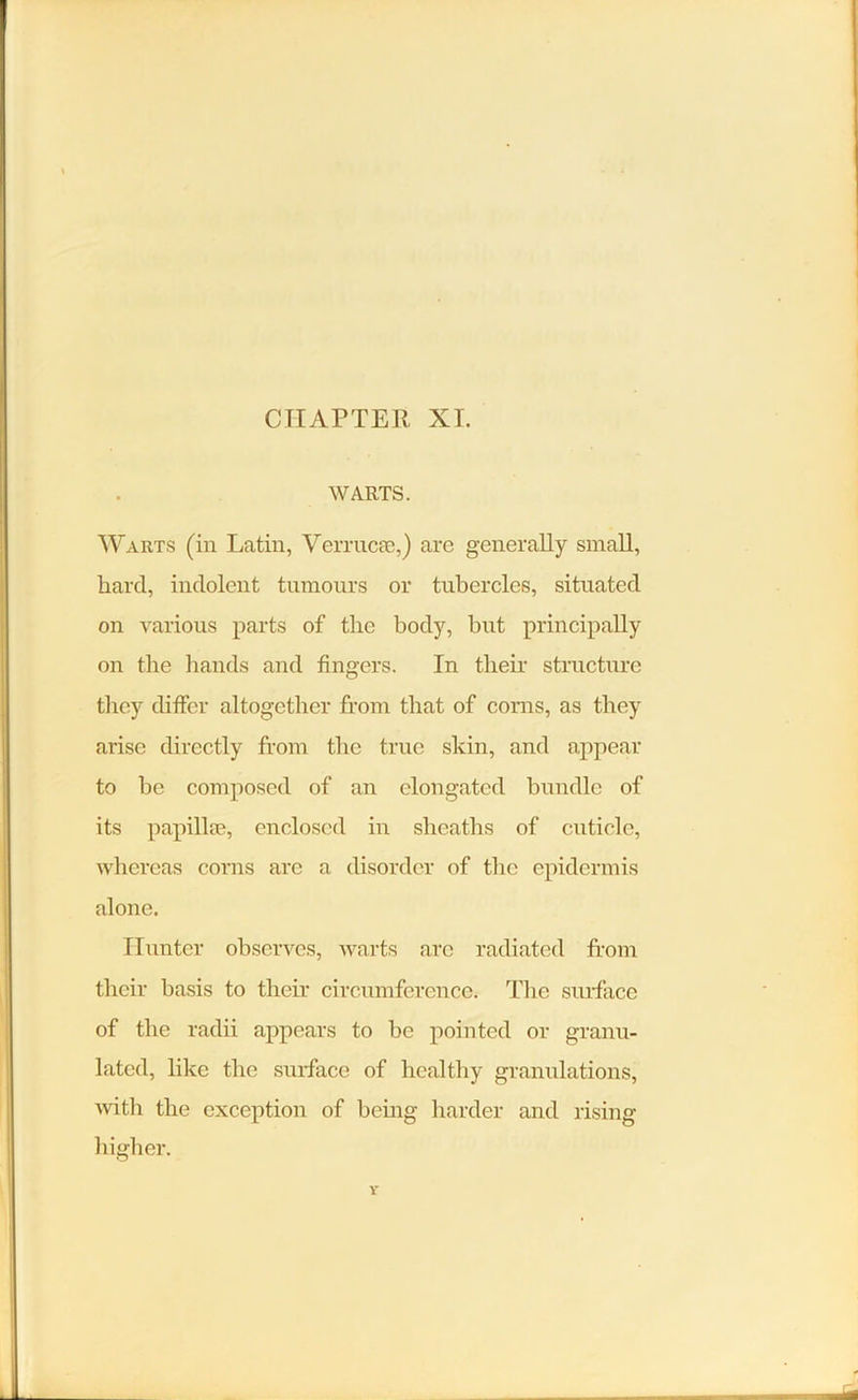 WARTS. Warts (in Latin, Verrucse,) are generally small, hard, indolent tumours or tubercles, situated on various parts of the body, but principally on the hands and fingers. In their structure they differ altogether from that of corns, as they arise directly from the true skin, and appear to be composed of an elongated bundle of its papillae, enclosed in sheaths of cuticle, whereas corns arc a disorder of the epidermis alone. Hunter observes, warts arc radiated from their basis to their circumference. The surface of the radii appears to be pointed or granu- lated, like the surface of healthy granulations, with the exception of being harder and rising higher.