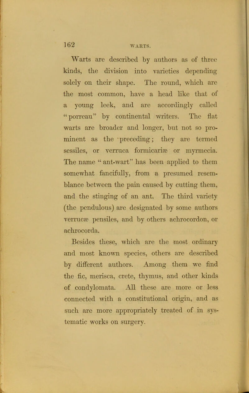 Warts are described by authors as of three lands, the division into varieties depending solely on their shape. The round, which are the most common, have a head like that of a young leek, and are accordingly called “porreau” by continental writers. The flat warts are broader and longer, but not so pro- minent as the • preceding; they are termed sessiles, or verruca formicarke or myrmecia. The name “ ant-wart” has been applied to them somewhat fancifully, from a presumed resem- blance between the pain caused by cutting them, and the stinging of an ant. The third variety (the pendulous) are designated by some authors verrucse pensiles, and by others achrocordon, or achrocorda. Besides these, which are the most ordinary and most known species, others are described by different authors. Among them we find the fic, merisca, crete, thymus, and other kinds of condylomata. All these are more or less connected with a constitutional origin, and as such are more appropriately treated of in sys- tematic works on surgery.