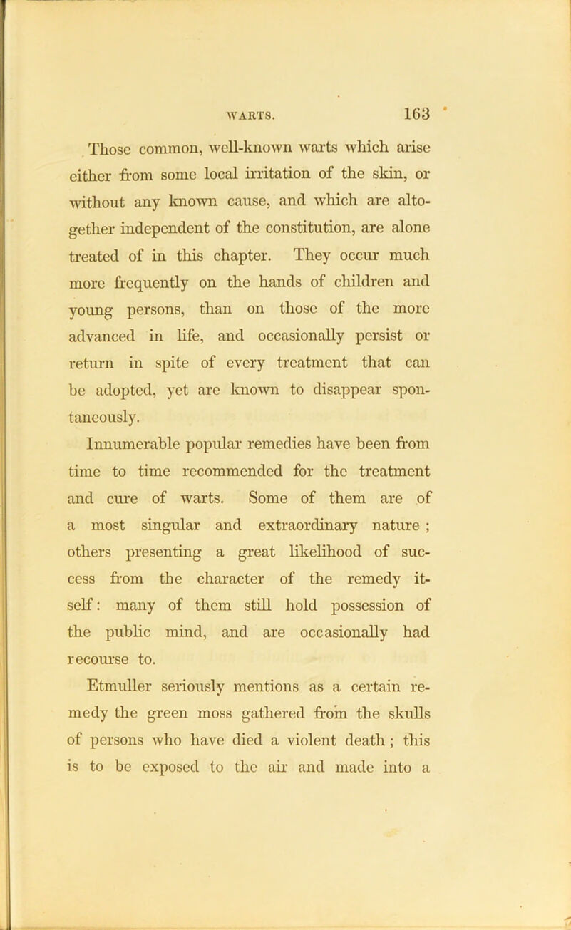 Those common, well-known warts which arise either from some local irritation of the skin, or without any known cause, and which are alto- gether independent of the constitution, are alone treated of in this chapter. They occur much more frequently on the hands of children and young persons, than on those of the more advanced in life, and occasionally persist or return in spite of every treatment that can be adopted, yet are known to disappear spon- taneously. Innumerable popular remedies have been from time to time recommended for the treatment and cure of warts. Some of them are of a most singular and extraordinary nature ; others presenting a great likelihood of suc- cess from the character of the remedy it- self : many of them still hold possession of the public mind, and are occasionally had recourse to. Etmuller seriously mentions as a certain re- medy the green moss gathered from the skulls of persons who have died a violent death; this is to be exposed to the air and made into a