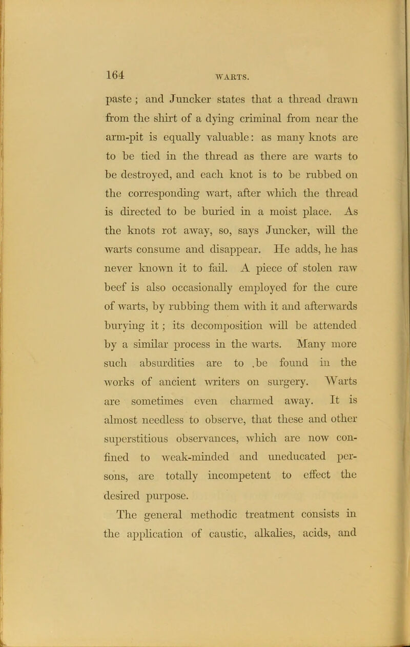 paste ; and Juncker states that a thread drawn from the shirt of a dying criminal from near the arm-pit is equally valuable: as many knots are to he tied in the thread as there are warts to be destroyed, and each knot is to be rubbed on the corresponding wart, after which the thread is directed to be buried in a moist place. As the knots rot away, so, says Juncker, will the warts consume and disappear. He adds, he has never known it to fail. A piece of stolen raw beef is also occasionally employed for the cure of warts, by rubbing them with it and afterwards burying it; its decomposition will be attended by a similar process in the warts. Many more such absurdities are to .be found in the works of ancient writers on surgery. Warts are sometimes even charmed away. It is almost needless to observe, that these and other superstitious observances, which are now con- fined to weak-minded and uneducated per- sons, are totally incompetent to effect the desired purpose. The general methodic treatment consists in the application of caustic, alkalies, acids, and