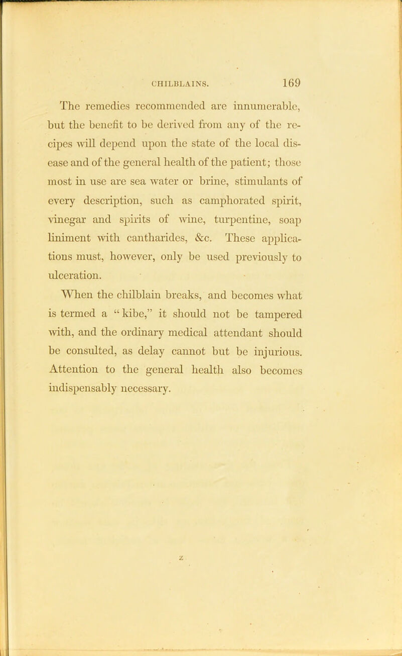 The remedies recommended are innumerable, but the benefit to be derived from any of the re- cipes will depend upon the state of the local dis- ease and of the general health of the patient; those most in use are sea water or brine, stimulants of every description, such as camphorated spirit, vinegar and spirits of wine, turpentine, soap liniment with cantharides, &c. These applica- tions must, however, only be used previously to ulceration. When the chilblain breaks, and becomes what is termed a “ kibe,” it should not be tampered with, and the ordinary medical attendant should be consulted, as delay cannot but be injurious. Attention to the general health also becomes indispensably necessary.