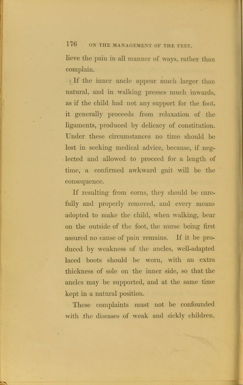 lieve the pain in all manner of ways, rather than complain. t If the inner ancle appear much larger than natural, and in walking presses much inwards, as if the child had not any support for the foot, it generally proceeds from relaxation of the ligaments, produced by delicacy of constitution. Under these circumstances no time should be lost in seeking medical advice, because, if neg- lected and allowed to proceed for a length of time, a confirmed awkward gait will he the consequence. If resulting from corns, they should be care- fully and properly removed, and every means adopted to make the child, when walking, hear on the outside of the foot, the nurse being first assured no cause of pain remains. If it be pro- duced by weakness of the ancles, well-adapted laced boots should be worn, with an extra thickness of sole on the inner side, so that the ancles may be supported, and at the same time kept in a natural position. These complaints must not be confounded with the diseases of weak and sickly children,