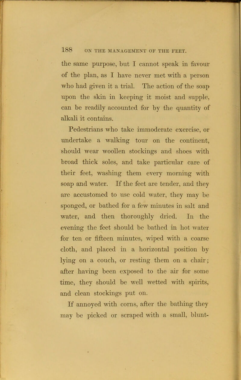 the same purpose, but I cannot speak in favour of the plan, as I have never met with a person who had given it a trial. The action of the soap upon the skin in keeping it moist and supple, can be readily accounted for by the quantity of alkali it contains. Pedestrians who take immoderate exercise, or undertake a walking tour on the continent, should wear woollen stockings and shoes with broad thick soles, and take particular care of their feet, washing them every morning with soap and water. If the feet are tender, and they are accustomed to use cold water, they may be sponged, or bathed for a few minutes in salt and water, and then thoroughly dried. In the evening the feet should be bathed in hot water for ten or fifteen minutes, wiped with a coarse cloth, and placed in a horizontal position by lying on a couch, or resting them on a chair; after having been exposed to the air for some time, they should be well wetted with spirits, and clean stockings put on. If annoyed -with corns, after the bathing they may be picked or scraped with a small, blunt-