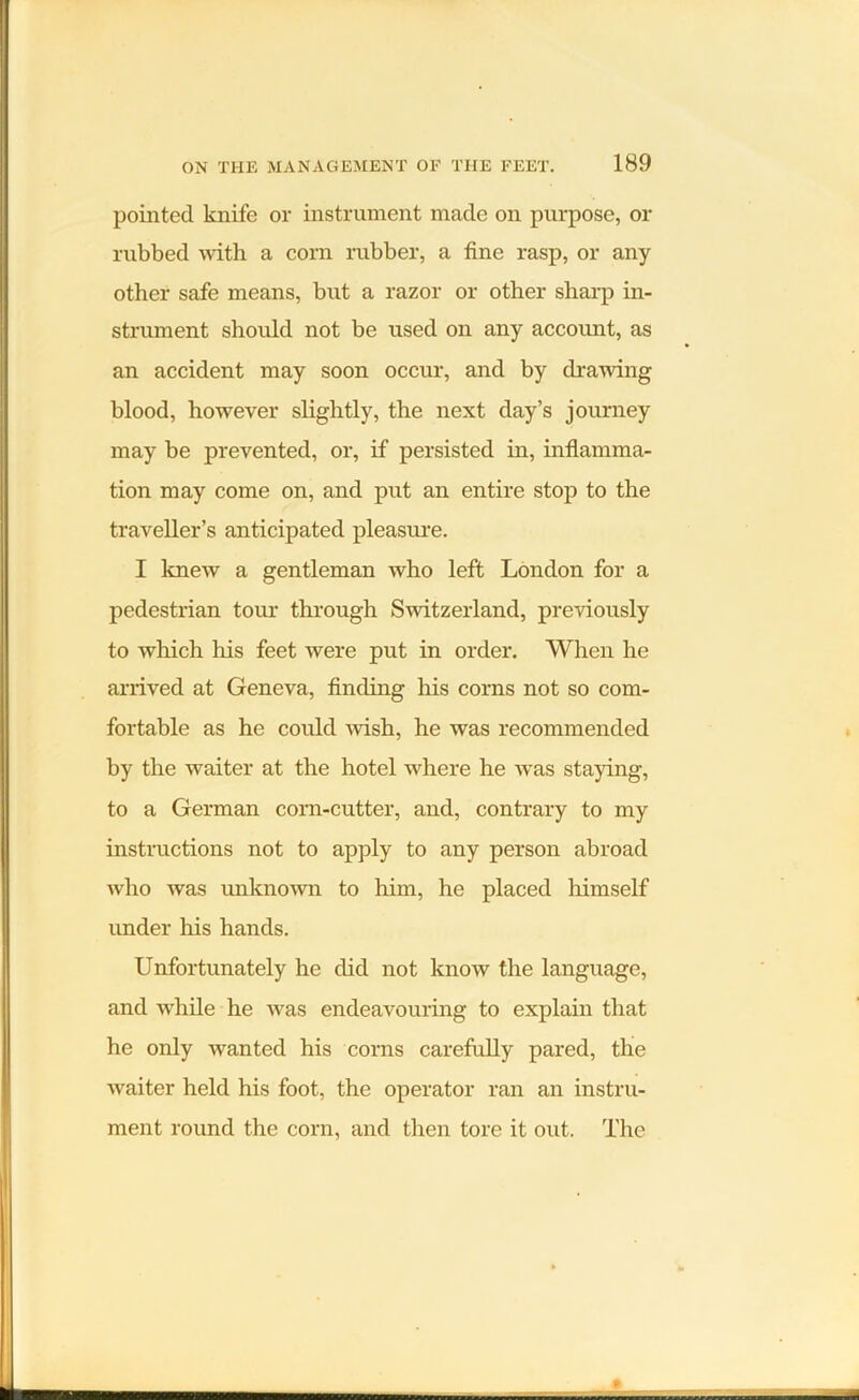 pointed knife or instrument made on purpose, or rubbed with a corn rubber, a fine rasp, or any other safe means, but a razor or other sharp in- strument should not be used on any account, as an accident may soon occur, and by drawing blood, however slightly, the next day’s journey may be prevented, or, if persisted in, inflamma- tion may come on, and put an entire stop to the traveller’s anticipated pleasure. I knew a gentleman who left London for a pedestrian tour through Switzerland, previously to which his feet were put in order. When he arrived at Geneva, finding his corns not so com- fortable as he could wish, he was recommended by the waiter at the hotel where he was staying, to a German corn-cutter, and, contrary to my instructions not to apply to any person abroad who was unknown to him, he placed himself under his hands. Unfortunately he did not know the language, and while he was endeavouring to explain that he only wanted his corns carefully pared, the waiter held his foot, the operator ran an instru- ment round the corn, and then tore it out. The