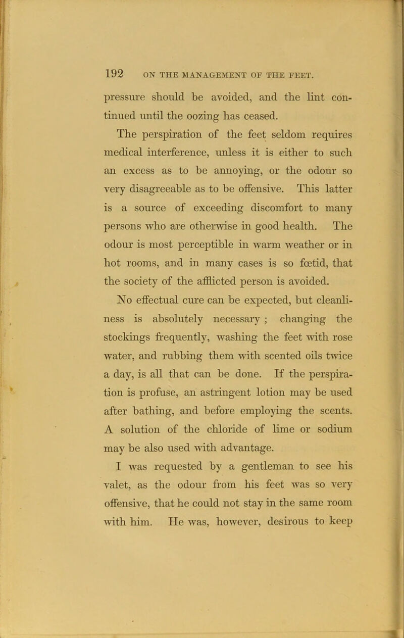 pressure should be avoided, and the lint con- tinued until the oozing has ceased. The perspiration of the feet seldom requires medical interference, unless it is either to such an excess as to be annoying, or the odour so very disagreeable as to be offensive. This latter is a source of exceeding discomfort to many persons who are otherwise in good health. The odour is most perceptible in warm weather or in hot rooms, and in many cases is so foetid, that the society of the afflicted person is avoided. No effectual cure can be expected, but cleanli- ness is absolutely necessary ; changing the stockings frequently, washing the feet with rose water, and rubbing them with scented oils twice a day, is all that can be done. If the perspira- tion is profuse, an astringent lotion may be used after bathing, and before employing the scents. A solution of the chloride of lime or sodium may be also used with advantage. I was requested by a gentleman to see his valet, as the odour from his feet was so very offensive, that he could not stay in the same room with him. He was, however, desirous to keep