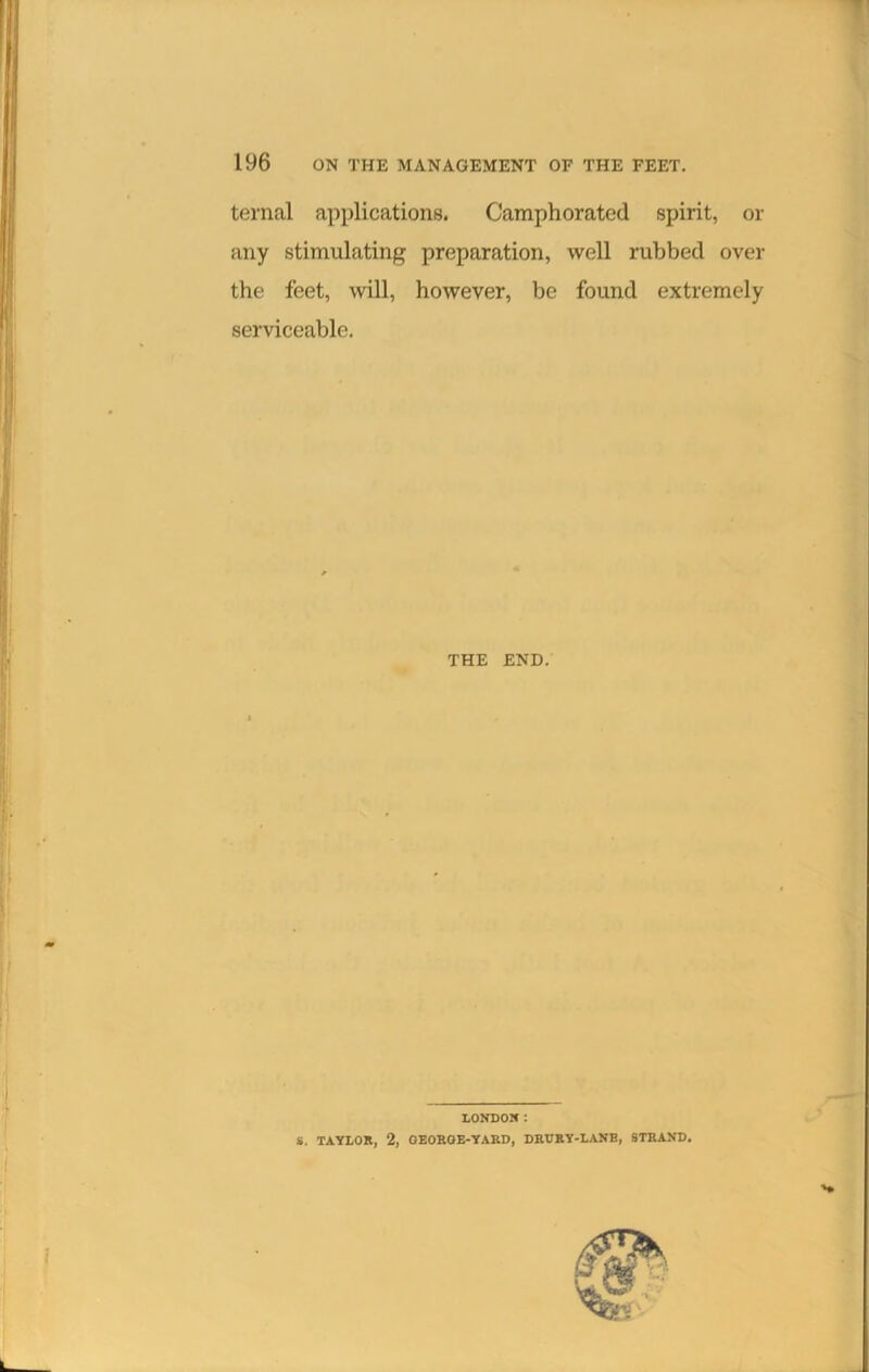 ternal applications. Camphorated spirit, or any stimulating preparation, well rubbed over the feet, will, however, be found extremely serviceable. THE END. LONDON: S. TAYLOR, 2, GEOROE-YARD, DRURY-LANE, STRAND.