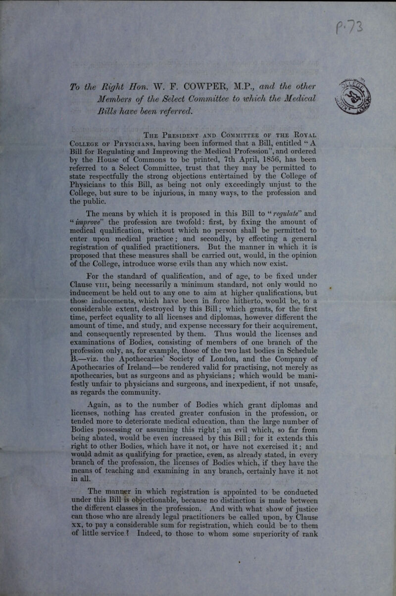 To the Right Hon. W. F. COWPER, M.P., and the other Members of the Select Committee to which the Medical Rills have been referred. The President and Committee of the Royal College of Physicians, having been informed that a Bill, entitled “ A Bill for Regulating and Improving the Medical Profession”, and ordered by the House of Commons to he printed, 7th April, 1856, has been referred to a Select Committee, trust that they may be permitted to state respectfully the strong objections entertained by the College of Physicians to this Bill, as being not only exceedingly unjust to the College, but sure to be injurious, in many ways, to the profession and the public. The means by which it is proposed in this Bill to “ regulate” and “improve' the profession are twofold: first, by fixing the amount of medical qualification, without which no person shall be permitted to enter upon medical practice; and secondly, by effecting a general registration of qualified practitioners. But the manner in which it is proposed that these measures shall be carried out, would, in the opinion of the College, introduce worse evils than any which now exist. For the standard of qualification, and of age, to be fixed under Clause viii, being necessarily a minimum standard, not only would no inducement be held out to any one to aim at higher qualifications, but those inducements, which have been in force hitherto, would be, to a considerable extent, destroyed by this Bill; which grants, for the first time, perfect equality to all licenses and diplomas, however different the amount of time, and study, and expense necessary for their acquirement, and consequently represented by them. Thus would the licenses and examinations of Bodies, consisting of members of one branch of the profession only, as, for example, those of the two last bodies in Schedule B.—viz. the Apothecaries’ Society of London, and the Company of Apothecaries of Ireland—be rendered valid for practising, not merely as apothecaries, but as surgeons and as physicians; which would be mani- festly unfair to physicians and surgeons, and inexpedient, if not unsafe, as regards the community. Again, as to the number of Bodies which grant diplomas and licenses, nothing has created greater confusion in the profession, or tended more to deteriorate medical education, than the large number of Bodies possessing or assuming this right;'an evil which, so far from being abated, would be even increased by this Bill; for it extends this right to other Bodies, which have it not, or have not exercised it; and would admit as qualifying for practice, even, as already stated, in every branch of the profession, the licenses of Bodies which, if they have the means of teaching and examining in any branch, certainly have it not in all. The manner in which registration is appointed to be conducted under this Bill is objectionable, because no distinction is made between the different classes in the profession. And with what show of justice can those who are already legal practitioners be called upon, by Clause xx, to pay a considerable sum for registration, which could be to them of little service ? Indeed, to those to whom some superiority of rank