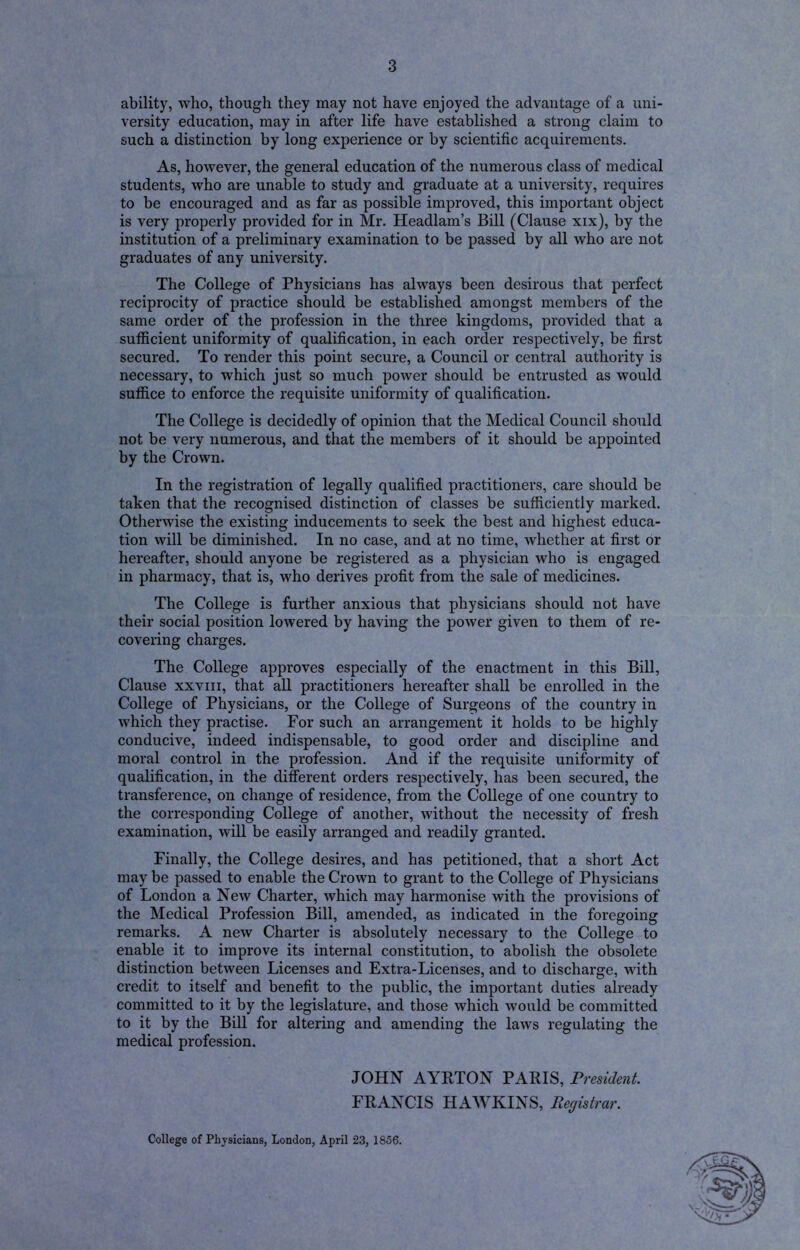 ability, who, though they may not have enjoyed the advantage of a uni- versity education, may in after life have established a strong claim to such a distinction by long experience or by scientific acquirements. As, however, the general education of the numerous class of medical students, who are unable to study and graduate at a university, requires to be encouraged and as far as possible improved, this important object is very properly provided for in Mr. Headlam’s Bill (Clause xix), by the institution of a preliminary examination to be passed by all who are not graduates of any university. The College of Physicians has always been desirous that perfect reciprocity of practice should be established amongst members of the same order of the profession in the three kingdoms, provided that a sufficient uniformity of qualification, in each order respectively, be first secured. To render this point secure, a Council or central authority is necessary, to which just so much power should be entrusted as would suffice to enforce the requisite uniformity of qualification. The College is decidedly of opinion that the Medical Council should not be very numerous, and that the members of it should be appointed by the Crown. In the registration of legally qualified practitioners, care should be taken that the recognised distinction of classes be sufficiently marked. Otherwise the existing inducements to seek the best and highest educa- tion will be diminished. In no case, and at no time, whether at first or hereafter, should anyone be registered as a physician who is engaged in pharmacy, that is, who derives profit from the sale of medicines. The College is further anxious that physicians should not have their social position lowered by having the power given to them of re- covering charges. The College approves especially of the enactment in this Bill, Clause xxviii, that all practitioners hereafter shall be enrolled in the College of Physicians, or the College of Surgeons of the country in which they practise. For such an arrangement it holds to be highly conducive, indeed indispensable, to good order and discipline and moral control in the profession. And if the requisite uniformity of qualification, in the different orders respectively, has been secured, the transference, on change of residence, from the College of one country to the corresponding College of another, without the necessity of fresh examination, will be easily arranged and readily granted. Finally, the College desires, and has petitioned, that a short Act may be passed to enable the Crown to grant to the College of Physicians of London a New Charter, which may harmonise with the provisions of the Medical Profession Bill, amended, as indicated in the foregoing remarks. A new Charter is absolutely necessary to the College to enable it to improve its internal constitution, to abolish the obsolete distinction between Licenses and Extra-Licenses, and to discharge, with credit to itself and benefit to the public, the important duties already committed to it by the legislature, and those which would be committed to it by the Bill for altering and amending the laws regulating the medical profession. JOHN AYRTON PARIS, President FRANCIS HAWKINS, Registrar. College of Physicians, London, April 23, 1856.
