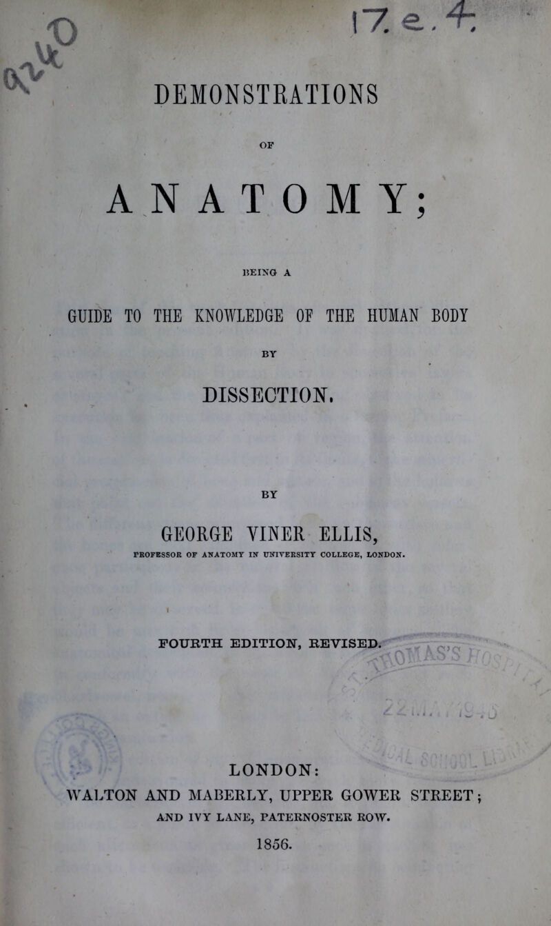 OF ANATOMY; BEING A GUIDE TO THE KNOWLEDGE OF THE HUMAN BODY BY DISSECTION. BY GEORGE VINER ELLIS, PROFESSOR OF ANATOMY IN UNIVERSITY COLLEGE, LONDON. FOURTH EDITION, REVISED. LONDON: WALTON AND MABERLY, UPPER GOWER STREET; AND IVY LANE, PATERNOSTER ROW.