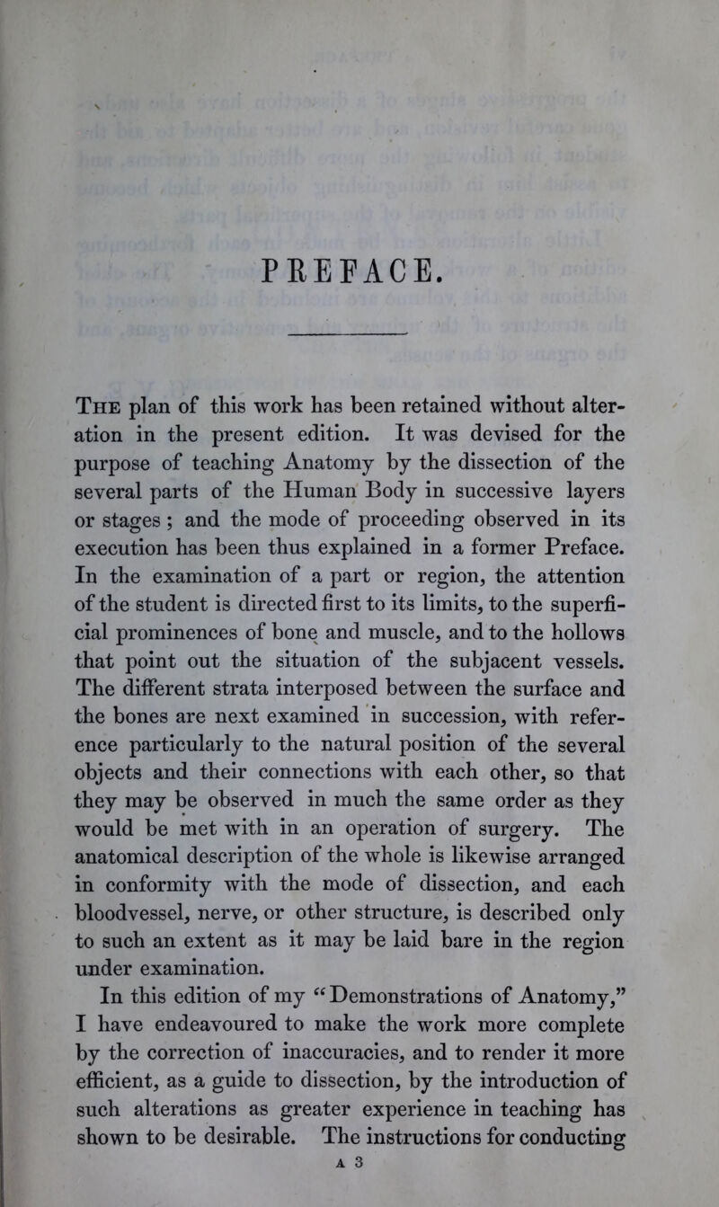 PREFACE. The plan of this work has been retained without alter- ation in the present edition. It was devised for the purpose of teaching Anatomy by the dissection of the several parts of the Human Body in successive layers or stages ; and the mode of proceeding observed in its execution has been thus explained in a former Preface. In the examination of a part or region, the attention of the student is directed first to its limits, to the superfi- cial prominences of bone and muscle, and to the hollows that point out the situation of the subjacent vessels. The different strata interposed between the surface and the bones are next examined in succession, with refer- ence particularly to the natural position of the several objects and their connections with each other, so that they may be observed in much the same order as they would be met with in an operation of surgery. The anatomical description of the whole is likewise arranged in conformity with the mode of dissection, and each bloodvessel, nerve, or other structure, is described only to such an extent as it may be laid bare in the region under examination. In this edition of my “ Demonstrations of Anatomy,” I have endeavoured to make the work more complete by the correction of inaccuracies, and to render it more efficient, as a guide to dissection, by the introduction of such alterations as greater experience in teaching has shown to be desirable. The instructions for conducting