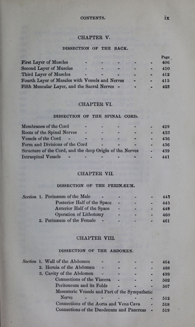 CHAPTER V. DISSECTION OF THE BACK. Page First Layer of Muscles - - - - 406 Second Layer of Muscles - - - - - 410 Third Layer of Muscles - - - - - 412 Fourth Layer of Muscles with Vessels and Nerves - - 415 Fifth Muscular Layer, and the Sacral Nerves - 423 CHAPTER VI. DISSECTION OF THE SPINAL CORD. Membranes of the Cord - - - - 429 Roots of the Spinal Nerves - 433 Vessels of the Cord ------ 436 Form and Divisions of the Cord - 436 Structure of the Cord, and the deep Origin of the Nerves - 439 Intraspinal Vessels - - - - - .441 CHAPTER VII. DISSECTION OF THE PERINiEUM. Section 1. Perinseum of the Male - 443 Posterior Half of the Space - - 445 Anterior Half of the Space - 449 Operation of Lithotomy ... 450 2. Perinaeum of the Female - - - - 461 CHAPTER VIII. DISSECTION OF THE ABDOMEN. Section 1. Wall of the Abdomen - - - 464 2. Hernia of the Abdomen - 488 3. Cavity of the Abdomen •• - - - 499 Connections of the Viscera .... 502 Peritoneum and its Folds - - - 507 Mesenteric Vessels and Part of the Sympathetic Nerve - 512 Connections of the Aorta and Vena Cava - 518 Connections of the Duodenum and Pancreas - 519