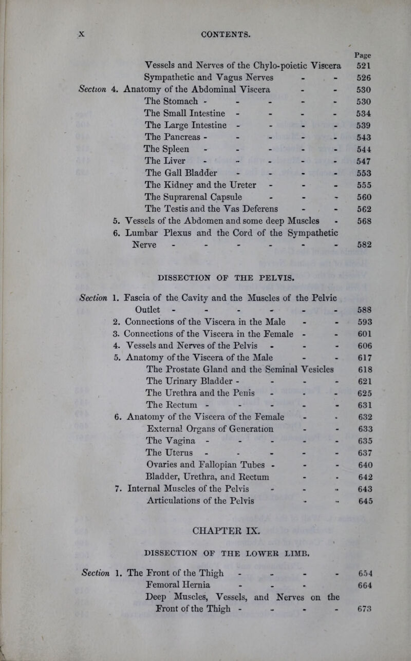 Page Vessels and Nerves of the Chylo-poietic Viscera 521 Sympathetic and Vagus Nerves - - 526 Section 4. Anatomy of the Abdominal Viscera - - 530 The Stomach ----- 530 The Small Intestine - - - - 534 The Large Intestine - 539 The Pancreas ----- 543 The Spleen - - - - 544 The Liver ----- 547 The Gall Bladder - 553 The Kidney and the Ureter - 555 The Suprarenal Capsule - - 560 The Testis and the Vas Deferens - - 562 5. Vessels of the Abdomen and some deep Muscles - 568 6. Lumbar Plexus and the Cord of the Sympathetic Nerve ------ 582 DISSECTION OF THE PELVIS. Section 1. Fascia of the Cavity and the Muscles of the Pelvic Outlet ------ 588 2. Connections of the Viscera in the Male - - 593 3. Connections of the Viscera in the Female - - 601 4. Vessels and Nerves of the Pelvis - 606 5. Anatomy of the Viscera of the Male - - 617 The Prostate Gland and the Seminal Vesicles 618 The Urinary Bladder - - - 621 The Urethra and the Penis - - 625 The Rectum - - - - - 631 6. Anatomy of the Viscera of the Female - • 632 External Organs of Generation - - 633 The Vagina ----- 635 The Uterus ----- 637 Ovaries and Fallopian Tubes - 640 Bladder, Urethra, and Rectum - • 642 7. Internal Muscles of the Pelvis .... 643 Articulations of the Pelvis - - 645 CHAPTER IX. 1 DISSECTION OF THE LOWER LIMB. Section 1. The Front of the Thigh - - - - 654 Femoral Hernia ... 664 Deep Muscles, Vessels, and Nerves on the Front of the Thigh - - - 673