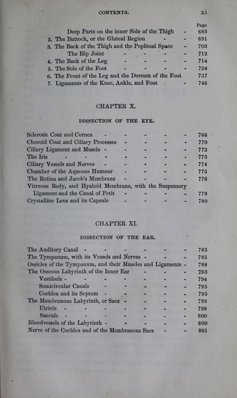 Page Deep Parts on the inner Side of the Thigh - 683 2. The Buttock, or the Gluteal Region - - 691 3. The Back of the Thigh and the Popliteal Space - 703 The Hip Joint - - - 712 4. The Back of the Leg .... 714 5. The Sole of the Foot - - - 724 6. The Front of the Leg and the Dorsum of the Foot 737 7. Ligaments of the Knee, Ankle, and Foot - - 746 CHAPTER X. DISSECTION OF THE EYE. Sclerotic Coat and Cornea _ _ 766 Choroid Coat and Ciliary Processes - - - 770 Ciliary Ligament and Muscle - - - - 772 The Iris - - - • 773 Ciliary Vessels and Nerves - - - 774 Chamber of the Aqueous Humour - - - 775 The Retina and Jacob’s Membrane - - - 776 Vitreous Body, and Hyaloid Membrane, with the Suspensory Ligament and the Canal of Petit - - - 779 Crystalline Lens and its Capsule • ■ 780 CHAPTER XI. DISSECTION OF THE EAR. The Auditory Canal - . - - 783 The Tympanum, with its Vessels and Nerves - - - 785 Ossicles of the Tympanum, and their Muscles and Ligaments - 788 The Osseous Labyrinth of the Inner Ear - - - 793 Vestibule - - - - 794 Semicircular Canals - - . 795 Cochlea and its Septum - - - - 795 The Membranous Labyrinth, or Sacs - - - - 799 Utricle - - - - 799 Saccule - - - - 800 Bloodvessels of the Labyrinth - - - - 800 Nerve of the Cochlea and of the Membranous Sacs - - 801