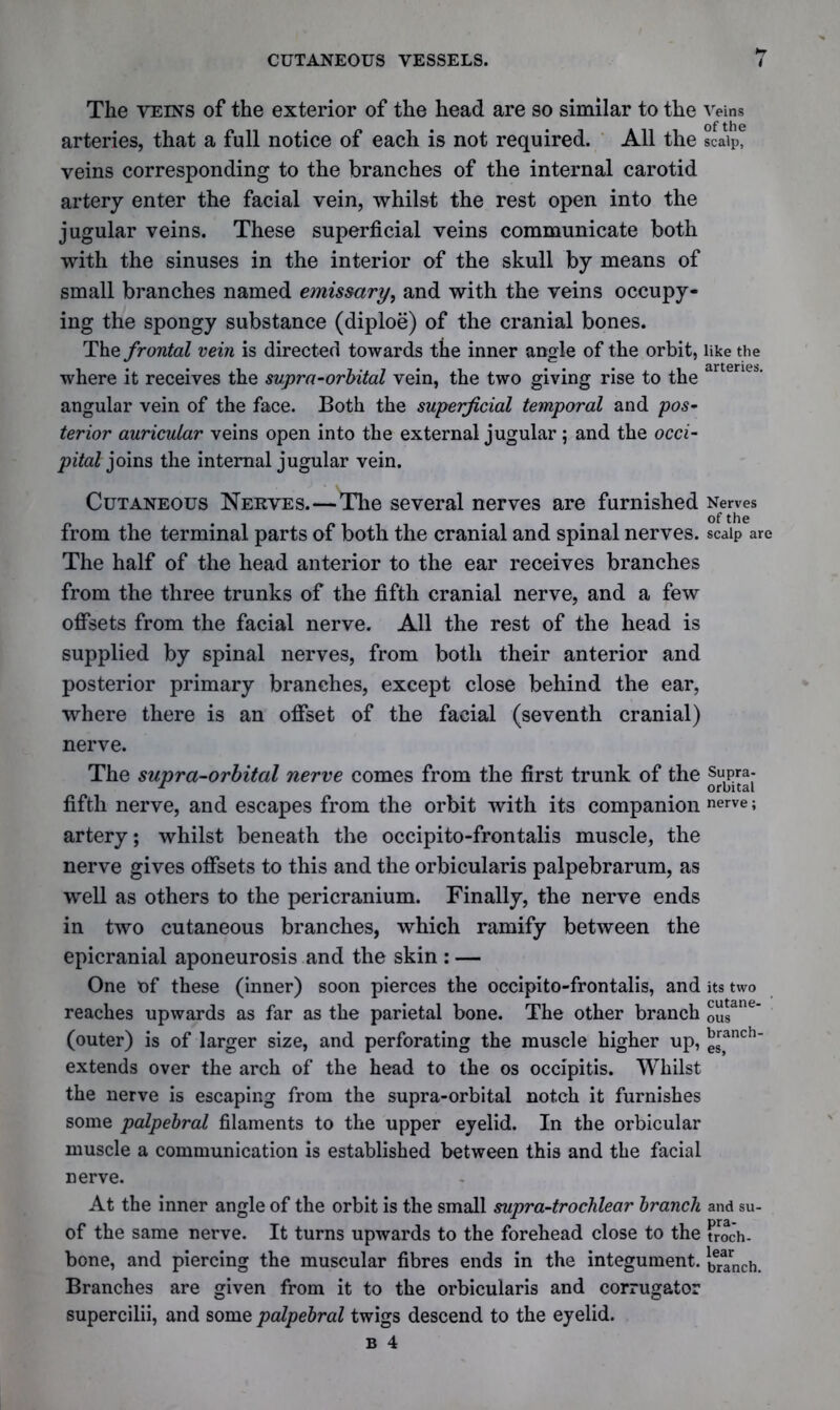 *7 The veins of the exterior of the head are so similar to the veins arteries, that a full notice of each is not required. All the scalp, veins corresponding to the branches of the internal carotid artery enter the facial vein, whilst the rest open into the jugular veins. These superficial veins communicate both with the sinuses in the interior of the skull by means of small branches named emissary, and with the veins occupy- ing the spongy substance (diploe) of the cranial bones. The frontal vein is directed towards the inner angle of the orbit, like the where it receives the supra-orbital vein, the two giving rise to the artenes' angular vein of the face. Both the superficial temporal and pos- terior auricular veins open into the external jugular; and the occi- pital joins the internal jugular vein. Cutaneous Nerves.—The several nerves are furnished Nerves of the from the terminal parts of both the cranial and spinal nerves, scalp are The half of the head anterior to the ear receives branches from the three trunks of the fifth cranial nerve, and a few offsets from the facial nerve. All the rest of the head is supplied by spinal nerves, from both their anterior and posterior primary branches, except close behind the ear, where there is an offset of the facial (seventh cranial) nerve. The supra-orbital nerve comes from the first trunk of the Supra- r _ orbital fifth nerve, and escapes from the orbit with its companion nerve; artery; whilst beneath the occipito-frontalis muscle, the nerve gives offsets to this and the orbicularis palpebrarum, as well as others to the pericranium. Finally, the nerve ends in two cutaneous branches, which ramify between the epicranial aponeurosis and the skin : — One of these (inner) soon pierces the occipito-frontalis, and its two reaches upwards as far as the parietal bone. The other branch £ugane‘ (outer) is of larger size, and perforating the muscle higher up, gSranch' extends over the arch of the head to the os occipitis. Whilst the nerve is escaping from the supra-orbital notch it furnishes some palpebral filaments to the upper eyelid. In the orbicular muscle a communication is established between this and the facial nerve. At the inner angle of the orbit is the small supra-trochlear branch and su- of the same nerve. It turns upwards to the forehead close to the troch- bone, and piercing the muscular fibres ends in the integument, branch. Branches are given from it to the orbicularis and corrugator supercilii, and some palpebral twigs descend to the eyelid.