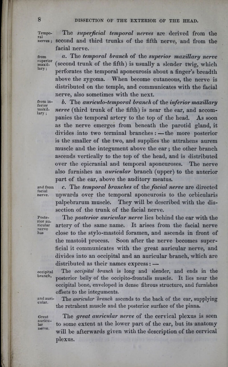 Tempo- ral nerves ; from superior maxil- lary; from in- ferior maxil- lary ; and from facial nerve. Poste- rior au- ricular nerve has occipital branch, and auri- cular. Great auricu- lar nerve. The superficial temporal nerves are derived from the second and third trunks of the fifth nerve, and from the facial nerve. a. The temporal branch of the superior maxillary nerve (second trunk of the fifth) is usually a slender ttvig, which perforates the temporal aponeurosis about a finger’s breadth above the zygoma. When become cutaneous, the nerve is distributed on the temple, and communicates with the facial nerve, also sometimes with the next. b. The auriculo-temporal branch of the inferior maxillary nerve (third trunk of the fifth) is near the ear, and accom- panies the temporal artery to the top of the head. As soon as the nerve emerges from beneath the parotid gland, it divides into two terminal branches:—the more posterior is the smaller of the two, and supplies the attraliens aurem muscle and the integument above the ear; the other branch ascends vertically to the top of the head, and is distributed over the epicranial and temporal aponeuroses. The nerve also furnishes an auricular branch (upper) to the anterior part of the ear, above the auditory meatus. c. The temporal branches of the facial nerve are directed upwards over the temporal aponeurosis to the orbicularis palpebrarum muscle. They will be described with the dis- section of the trunk of the facial nerve. The posterior auricular nerve lies behind the ear with the artery of the same name. It arises from the facial nerve close to the stylo-mastoid foramen, and ascends in front of the mastoid process. Soon after the nerve becomes super- ficial it communicates with the great auricular nerve, and divides into an occipital and an auricular branch, which are distributed as their names express: — The occipital branch is long and slender, and ends in the posterior belly of the occipito-frontalis muscle. It lies near the occipital bone, enveloped in dense fibrous structure, and furnishes offsets to the integuments. The auricular branch ascends to the back of the ear, supplying the retrahent muscle and the posterior surface of the pinna. The great auricular nerve of the cervical plexus is seen to some extent at the lower part of the ear, but its anatomy will be afterwards given with the description of the cervical plexus.