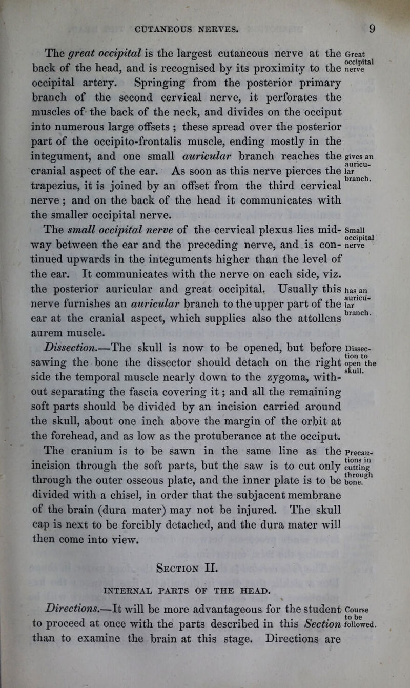 The great occipital is the largest cutaneous nerve at the back of the head, and is recognised by its proximity to the occipital artery. Springing from the posterior primary branch of the second cervical nerve, it perforates the muscles of the back of the neck, and divides on the occiput into numerous large offsets ; these spread over the posterior part of the occipito-frontalis muscle, ending mostly in the integument, and one small auricular branch reaches the cranial aspect of the ear. As soon as this nerve pierces the trapezius, it is joined by an offset from the third cervical nerve ; and on the back of the head it communicates with the smaller occipital nerve. The small occipital nerve of the cervical plexus lies mid- way between the ear and the preceding nerve, and is con- tinued upwards in the integuments higher than the level of the ear. It communicates with the nerve on each side, viz. the posterior auricular and great occipital. Usually this nerve furnishes an auricular branch to the upper part of the ear at the cranial aspect, which supplies also the attollens aurem muscle. Dissection.—The skull is now to be opened, but before sawing the bone the dissector should detach on the right side the temporal muscle nearly down to the zygoma, with- out separating the fascia covering it; and all the remaining soft parts should be divided by an incision carried around the skull, about one inch above the margin of the orbit at the forehead, and as low as the protuberance at the occiput. The cranium is to be sawn in the same line as the incision through the soft parts, but the saw is to cut only through the outer osseous plate, and the inner plate is to be divided with a chisel, in order that the subjacent membrane of the brain (dura mater) may not be injured. The skull cap is next to be forcibly detached, and the dura mater will then come into view. Great occipital nerve gives an auricu- lar branch. Small occipital nerve has an auricu- lar branch. Dissec- tion to open the skull. Precau- tions in cutting through bone. Section II. INTERNAL PARTS OF THE HEAD. % Directions.—It will be more advantageous for the student Course to proceed at once with the parts described in this Section followed, than to examine the brain at this stage. Directions are