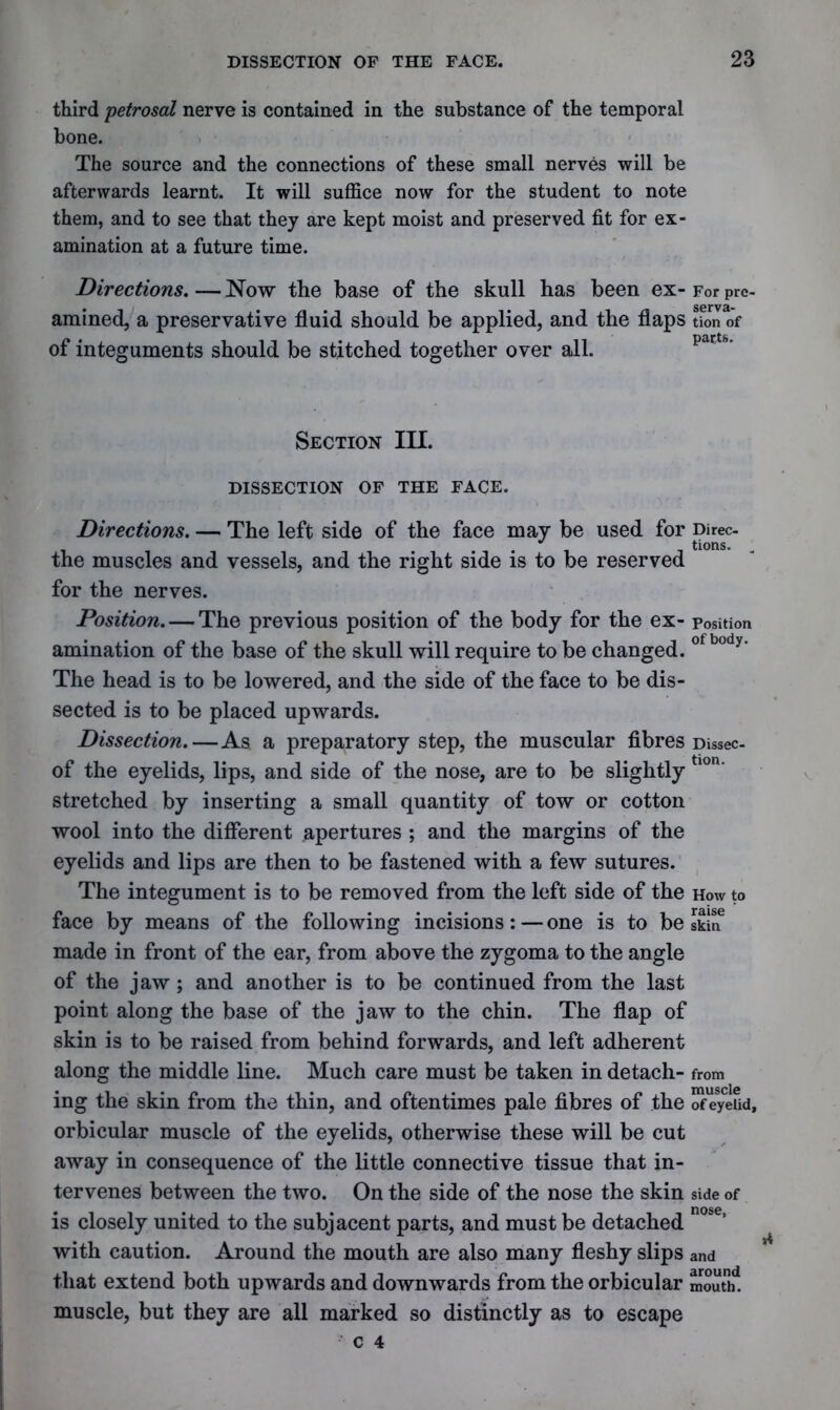 third 'petrosal nerve is contained in the substance of the temporal bone. The source and the connections of these small nerves will be afterwards learnt. It will suffice now for the student to note them, and to see that they are kept moist and preserved fit for ex- amination at a future time. Directions. — Now the base of the skull has been ex- For pre- amined, a preservative fluid should be applied, and the flaps tfon of of integuments should be stitched together over all. Section III. DISSECTION OF THE FACE. Directions. — The left side of the face may be used for the muscles and vessels, and the right side is to be reserved for the nerves. Position. — The previous position of the body for the ex- amination of the base of the skull will require to be changed. The head is to be lowered, and the side of the face to be dis- sected is to be placed upwards. Dissection.—As a preparatory step, the muscular fibres of the eyelids, lips, and side of the nose, are to be slightly stretched by inserting a small quantity of tow or cotton wool into the different apertures ; and the margins of the eyelids and lips are then to be fastened with a few sutures. The integument is to be removed from the left side of the face by means of the following incisions:—one is to be made in front of the ear, from above the zygoma to the angle of the jaw; and another is to be continued from the last point along the base of the jaw to the chin. The flap of skin is to be raised from behind forwards, and left adherent along the middle line. Much care must be taken in detach- ing the skin from the thin, and oftentimes pale fibres of the orbicular muscle of the eyelids, otherwise these will be cut away in consequence of the little connective tissue that in- tervenes between the two. On the side of the nose the skin is closely united to the subjacent parts, and must be detached with caution. Around the mouth are also many fleshy slips that extend both upwards and downwards from the orbicular muscle, but they are all marked so distinctly as to escape c 4 Direc- tions. Position of body. Dissec- tion. How to raise skin from muscle of eyelid. side of nose, and around mouth.