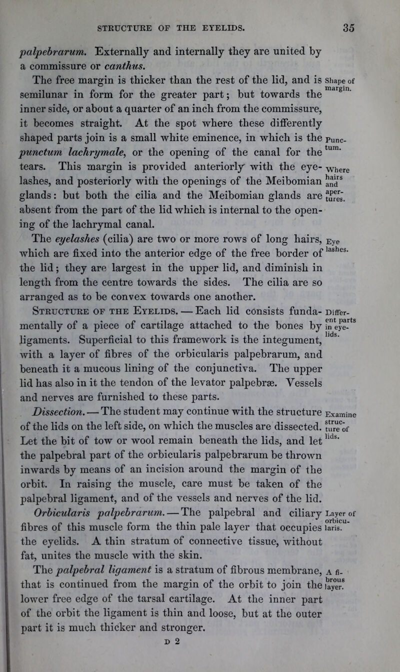 palpebrarum. Externally and internally they are united by a commissure or canthus. The free margin is thicker than the rest of the lid, and is shape of semilunar in form for the greater part; but towards the mar§in' inner side, or about a quarter of an inch from the commissure, it becomes straight. At the spot where these differently shaped parts join is a small white eminence, in which is the punc- punctum lachrymale, or the opening of the canal for the tum’ tears. This margin is provided anteriorly with the eye- where lashes, and posteriorly with the openings of the Meibomian and8 glands: but both the cilia and the Meibomian glands are iSrls. absent from the part of the lid which is internal to the open- ing of the lachrymal canal. The eyelashes (cilia) are two or more rows of long hairs, Eye which are fixed into the anterior edge of the free border oflas,hes' the lid; they are largest in the upper lid, and diminish in length from the centre towards the sides. The cilia are so arranged as to be convex towards one another. Structure of the Eyelids. — Each lid consists funda- Differ- mentally of a piece of cartilage attached to the bones by in eye- ligaments. Superficial to this framework is the integument, hds’ with a layer of fibres of the orbicularis palpebrarum, and beneath it a mucous lining of the conjunctiva. The upper lid has also in it the tendon of the levator palpebrse. Vessels and nerves are furnished to these parts. Dissection. — The student may continue with the structure Examine of the lids on the left side, on which the muscles are dissected. JJreof Let the bit of tow or wool remain beneath the lids, and lethds* the palpebral part of the orbicularis palpebrarum be thrown inwards by means of an incision around the margin of the orbit. In raising the muscle, care must be taken of the palpebral ligament, and of the vessels and nerves of the lid. Orbicularis palpebrarum. — The palpebral and ciliary Layer of fibres of this muscle form the thin pale layer that occupies laris, the eyelids. A thin stratum of connective tissue, without fat, unites the muscle with the skin. The palpebral ligament is a stratum of fibrous membrane, a fi- that is continued from the margin of the orbit to join the layer! lower free edge of the tarsal cartilage. At the inner part of the orbit the ligament is thin and loose, but at the outer part it is much thicker and stronger.