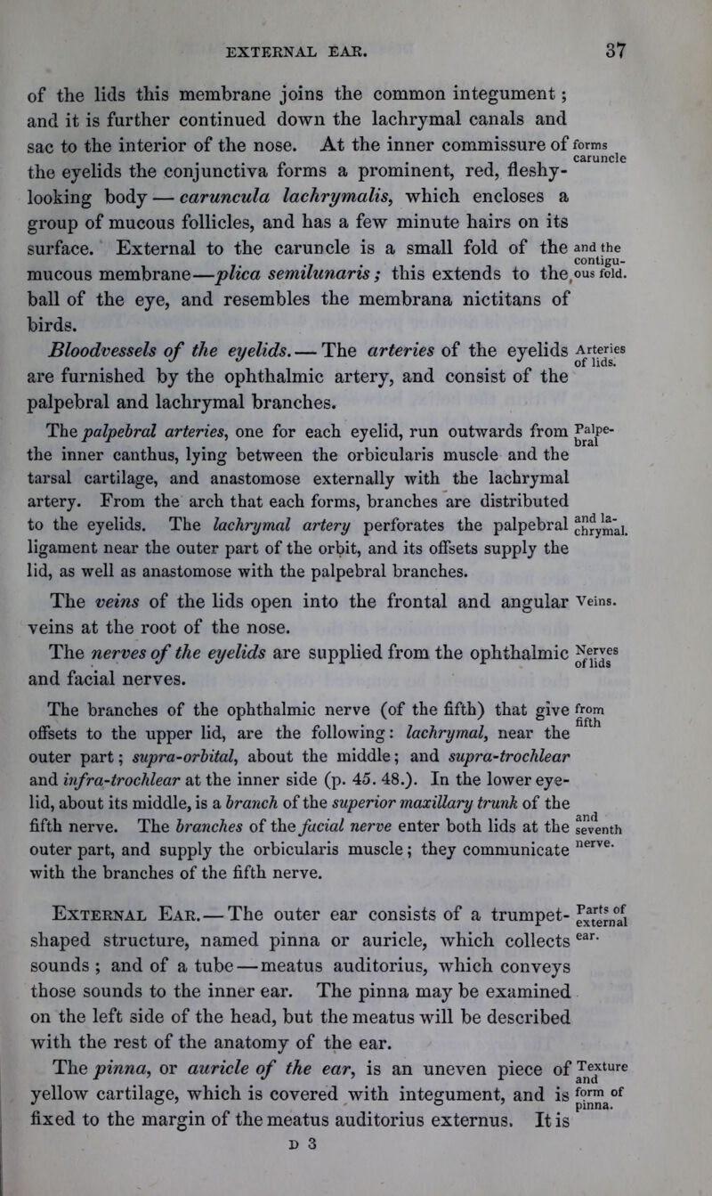 of the lids this membrane joins the common integument; and it is further continued down the lachrymal canals and sac to the interior of the nose. At the inner commissure of forms . . /» . caruncle the eyelids the conjunctiva forms a prominent, red, fleshy - looking body — caruncula lachrymalis, which encloses a group of mucous follicles, and has a few minute hairs on its surface. External to the caruncle is a small fold of the and the contigu- mucous membrane—plica semilunaris; this extends to the,ous fold, ball of the eye, and resembles the membrana nictitans of birds. Bloodvessels of the eyelids. — The arteries of the eyelids Artenes are furnished by the ophthalmic artery, and consist of the palpebral and lachrymal branches. The palpebral arteries, one for each eyelid, run outwards from ^aipe- the inner canthus, lying between the orbicularis muscle and the tarsal cartilage, and anastomose externally with the lachrymal artery. From the arch that each forms, branches are distributed to the eyelids. The lachrymal artery perforates the palpebral chrymai. ligament near the outer part of the orbit, and its offsets supply the lid, as well as anastomose with the palpebral branches. The veins of the lids open into the frontal and angular Veins, veins at the root of the nose. The nerves of the eyelids are supplied from the ophthalmic JJer and facial nerves. The branches of the ophthalmic nerve (of the fifth) that give from offsets to the upper lid, are the following: lachrymal, near the outer part; sapra-orbital, about the middle; and supra-troclilear and infra-trochlear at the inner side (p. 45. 48.). In the lower eye- lid, about its middle, is a branch of the superior maxillary trunk of the fifth nerve. The branches of the facial nerve enter both lids at the seventh outer part, and supply the orbicularis muscle; they communicate with the branches of the fifth nerve. nerve. External Ear. — The outer ear consists of a trumpet- external ear. shaped structure, named pinna or auricle, which collects sounds ; and of a tube — meatus auditorius, which conveys those sounds to the inner ear. The pinna may be examined on the left side of the head, but the meatus will be described with the rest of the anatomy of the ear. The pinna, or auricle of the ear, is an uneven piece of Texture yellow cartilage, which is covered with integument, and is f?rm of fixed to the margin of the meatus auditorius externus. It is d 3