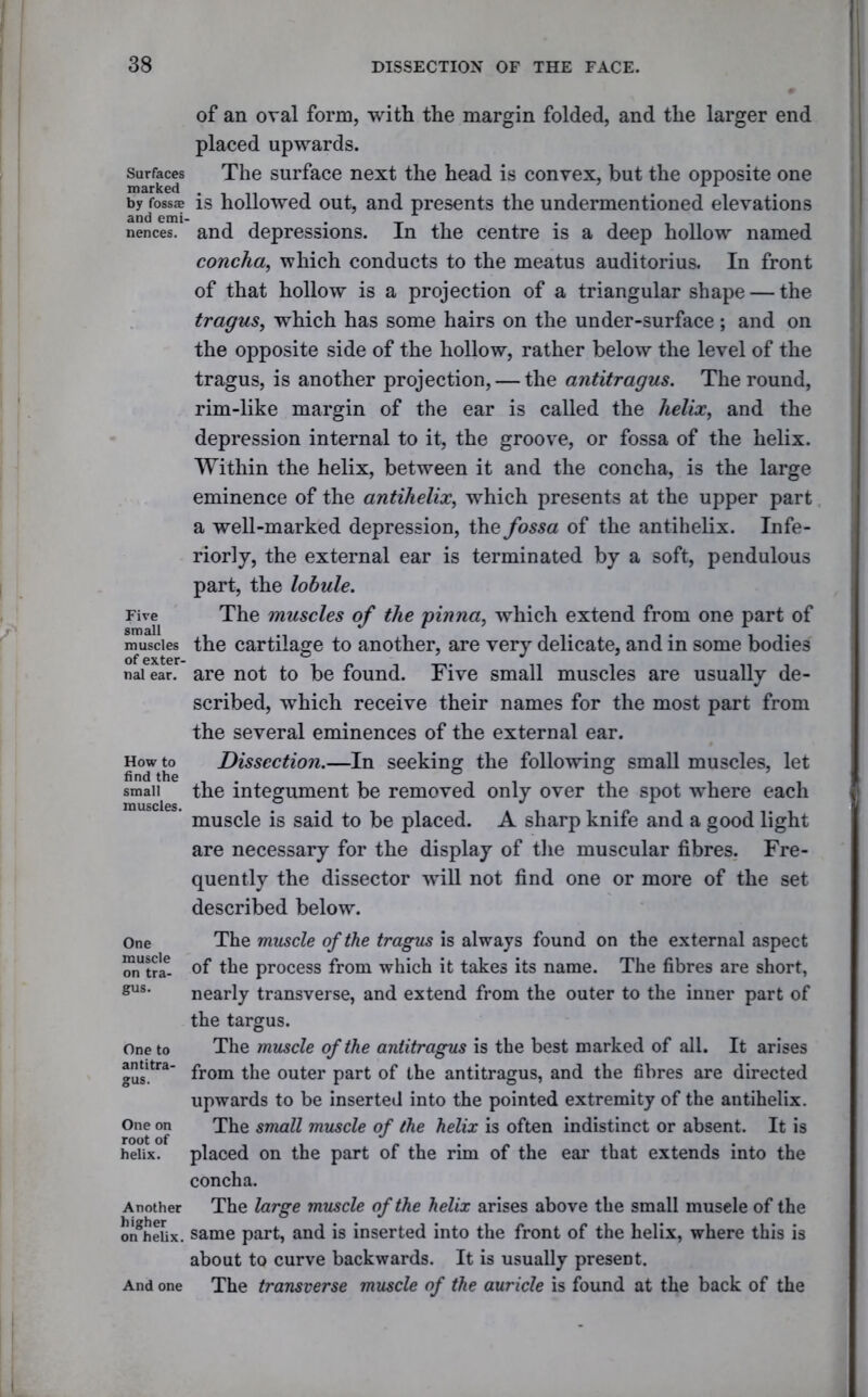 Surfaces marked by fossJE and emi- nences. Five small muscles of exter- nal ear. How to find the small muscles. One muscle on tra- gus. One to antitra- gus. One on root of helix. Another higher on helix. And one of an oval form, with the margin folded, and the larger end placed upwards. The surface next the head is convex, but the opposite one is hollowed out, and presents the undermentioned elevations and depressions. In the centre is a deep hollow named concha, which conducts to the meatus auditorius. In front of that hollow is a projection of a triangular shape — the tragus, which has some hairs on the under-surface; and on the opposite side of the hollow, rather below the level of the tragus, is another projection, — the antitragus. The round, rim-like margin of the ear is called the helix, and the depression internal to it, the groove, or fossa of the helix. Within the helix, between it and the concha, is the large eminence of the antihelix, which presents at the upper part a well-marked depression, the fossa of the antihelix. Infe- rior] y, the external ear is terminated by a soft, pendulous part, the lobule. The muscles of the pinna, which extend from one part of the cartilage to another, are very delicate, and in some bodies are not to be found. Five small muscles are usually de- scribed, which receive their names for the most part from the several eminences of the external ear. Dissection.—In seeking the following small muscles, let the integument be removed only over the spot where each muscle is said to be placed. A sharp knife and a good light are necessary for the display of the muscular fibres. Fre- quently the dissector will not find one or more of the set described below. The muscle of the tragus is always found on the external aspect of the process from which it takes its name. The fibres are short, nearly transverse, and extend from the outer to the inner part of the targus. The muscle of the antitragus is the best marked of all. It arises from the outer part of the antitragus, and the fibres are directed upwards to be inserted into the pointed extremity of the antihelix. The small muscle of the helix is often indistinct or absent. It is placed on the part of the rim of the ear that extends into the concha. The large muscle of the helix arises above the small musele of the same part, and is inserted into the front of the helix, where this is about to curve backwards. It is usually present. The transverse muscle of the auricle is found at the back of the