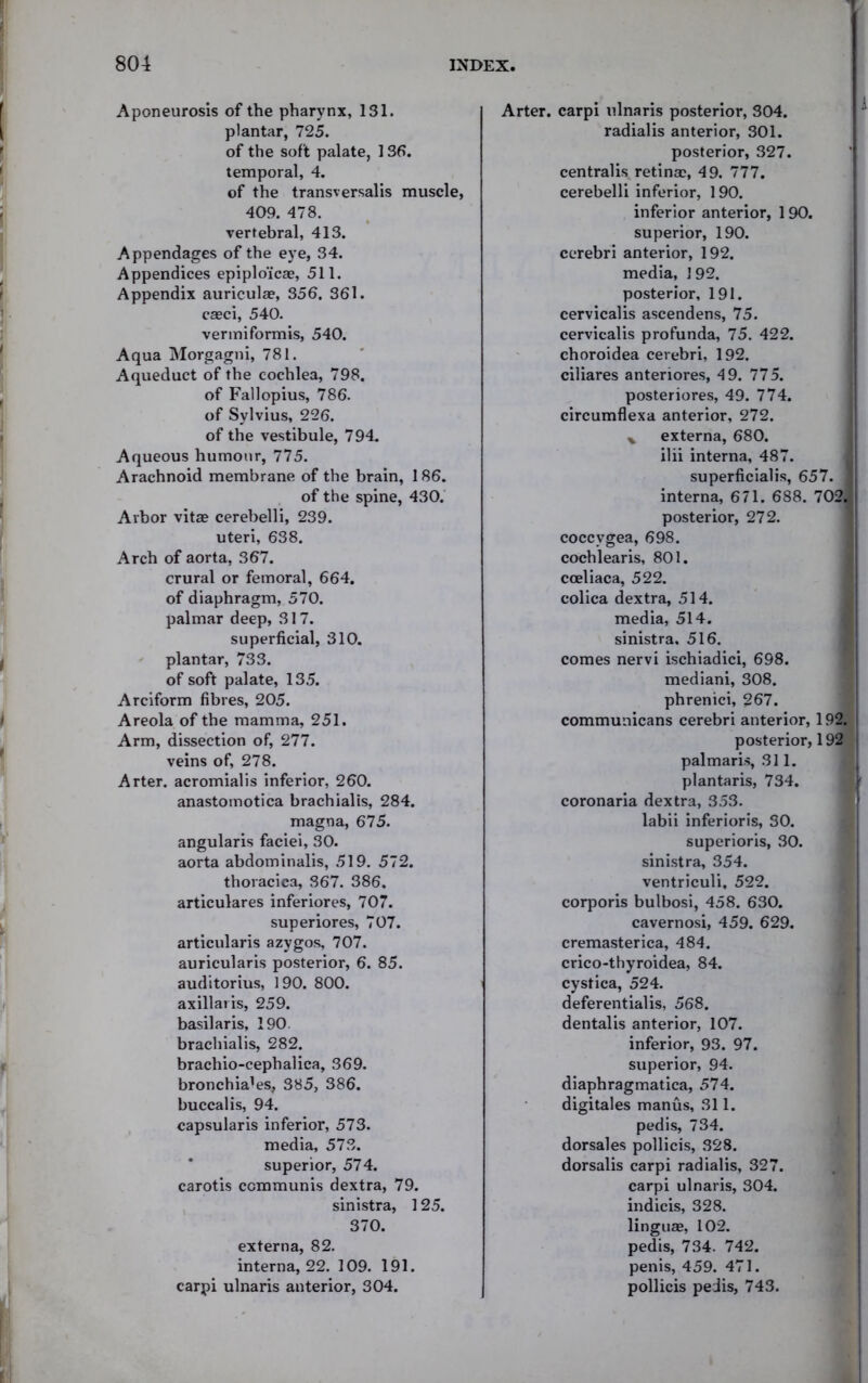 Aponeurosis of the pharynx, 131. plantar, 725. of the soft palate, 136. temporal, 4. of the transversalis muscle, 409. 478. vertebral, 413. Appendages of the eye, 34. Appendices epiplo'icae, 511. Appendix auricula?, 356. 361. caeci, 540. vermiformis, 540. Aqua Morgagni, 781. Aqueduct of the cochlea, 798. of Fallopius, 786. of Sylvius, 226. of the vestibule, 794. Aqueous humour, 775. Arachnoid membrane of the brain, 186. of the spine, 430. Arbor vitae cerebelli, 239. uteri, 638. Arch of aorta, 367. crural or femoral, 664. of diaphragm, 570. palmar deep, 317. superficial, 310. plantar, 733. of soft palate, 135. Arciform fibres, 205. Areola of the mamma, 251. Arm, dissection of, 277. veins of, 278. Arter. acromialis inferior, 260. anastomotica brachialis, 284. magna, 675. angularis faciei, 30. aorta abdominalis, 519. 572. thoracica, 367. 386. articulares inferiores, 707. superiores, 707. articularis azygos, 707. auricularis posterior, 6. 85. auditorius, 190. 800. axillaris, 259. basilar is, 190 brachialis, 282. bracliio-cephalica, 369. bronchia’es, 385, 386. buccalis, 94. capsularis inferior, 573. media, 573. superior, 574. carotis communis dextra, 79. sinistra, 125. 370. externa, 82. interna, 22. 109. 191. carpi ulnaris anterior, 304. Arter. carpi ulnaris posterior, 304. radialis anterior, 301. posterior, 327. centralis retina?, 49. 777. cerebelli inferior, 190. inferior anterior, 190. superior, 190. cerebri anterior, 192. media, 192. posterior, 191. cervicalis ascendens, 75. cervicalis profunda, 75. 422. choroidea cerebri, 192. ciliares anteriores, 49. 775. posteriores, 49. 774. circumflexa anterior, 272. % externa, 680. ilii interna, 487. superficialis, 657. ] interna, 671. 688. 702. posterior, 272. coccygea, 698. cochlearis, 801. cceliaca, 522. colica dextra, 514. media, 514. sinistra. 516. comes nervi ischiadici, 698. mediani, 308. phrenici, 267. communicans cerebri anterior, 192. posterior, 192 palmaris, 311. plantaris, 734. coronaria dextra, 353. labii inferioris, 30. superioris, 30. sinistra, 354. ventriculi, 522. corporis bulbosi, 458. 630. cavernosi, 459. 629. cremasterica, 484. crico-thyroidea, 84. cystica, 524. deferentialis, 568. dentalis anterior, 107. inferior, 93. 97. superior, 94. diaphragmatica, 574. digitales manus, 311. pedis, 734. dorsales pollicis, 328. dorsalis carpi radialis, 327. carpi ulnaris, 304. indicis, 328. linguae, 102. pedis, 734. 742. penis, 459. 471. pollicis peiis, 743.