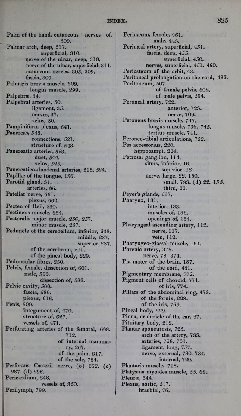 Palm of the hand, cutaneous nerves of, 309. Palmar arch, deep, 317. superficial, 310. nerve of the ulnar, deep, 318. nerve of the ulnar, superficial, 311. cutaneous nerves, 305. 309. fascia, 309. Palmaris brevis muscle, 309. longus muscle, 299. Palpebrae, 34. Palpebral arteries, 50. ligament, 35. nerves, 37. veins, 30. Pampiniform plexus, 641. JPancreas, 543. connections, 521. structure of, 543. Pancreatic arteries, 523. duct, 544. veins, 525. Pancreatico-duodenal arteries, 513. 524. Papillae of the tongue, 156. Parotid gland, 31. arteries, 86. Patellar nerve, 661. plexus, 662. Pecten of Reil, 230. Pectineus muscle, 684. Pectoral is major muscle, 256, 257. minor muscle, 257. Peduncle of the cerebellum, inferior, 238. middle, 237. superior, 237. of the cerebrum, 211. of the pineal body, 229. Peduncular fibres, 230. Pelvis, female, dissection of, 601. male, 593. dissection of, 588. Pelvic cavity, 588. fascia, 589. plexus, 616. Penis, 600. integument of, 470. structure of, 627. vessels of, 471. Perforating arteries of the femoral, 688. 712. of internal mamma- ry, 267. of the palm, 317. of the sole, 734. Perforans Casserii nerve, (o) 262. (c) 287. (d) 296. Pericardium, 348. vessels of, 350. Perilymph, 799. Perinaeum, female, 461. male, 443. Perinaeal artery, superficial, 451. fascia, deep, 455. superficial, 450. nerves, superficial, 451. 460. Periosteum of the orbit, 43. Peritoneal prolongation on the cord, 483. Peritoneum, 507. of female pelvis, 602. of male pelvis, 594. Peroneal artery, 722. anterior, 723. nerve, 709. Peroneus brevis muscle, 746. longus muscle, 736. 745. tertius muscle, 741. Peroneo-tibial articulations, 752. Pes accessorius, 220. hippocampi, 224. Petrosal ganglion, 1 ] 4. sinus, inferior, 16. superior, 16. nerve, large, 22. 150. small, 793. (d) 22. 155. third, 22. Peyer’s glands, 537. Pharynx, 131. interior, 133. muscles of, 132. openings of, 134. Pharyngeal ascending artery, 112. nerve, 117. vein, 112. Pharyngeo-glossal muscle, 161. Phrenic artery, 375. nerve, 78. 374. Pia mater of the brain, 187. of the cord, 431. Pigmentary membrane, 772. Pigment cells of choroid, 771. of iris, 774. Pillars of the abdominal ring, 473. of the fornix, 228. of the iris, 769. Pineal body, 229. Pinna, or auricle of the ear, 37. Pituitary body, 212. Plantar aponeurosis, 725. arch of the artery, 733. arteries, 728. 733. ligament, long, 757. nerve, external, 730. 734. internal, 729. Plantaris muscle, 718. Platysma myoides muscle, 55. 62. Pleurae, 344. Plexus, aortic, 517. brachial, 76.