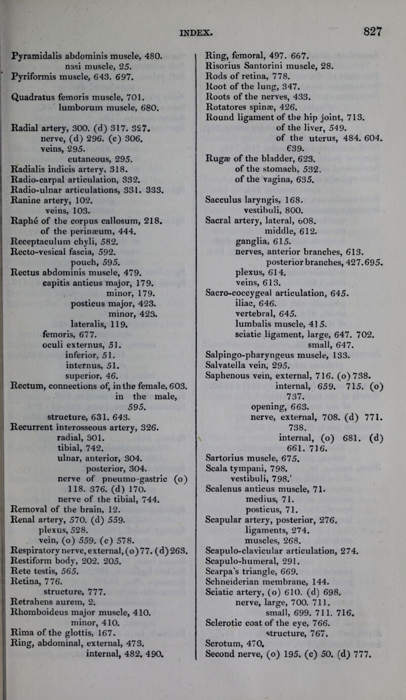 Pyramidalis abdominis muscle, 480. nasi muscle, 25. Pyriformis muscle, 643. 697. Quadratus femoris muscle, 701. lumborum muscle, 680. Radial artery, 300. (d) 317. 327. nerve, (d) 296. (c) 306. veins, 295. cutaneous, 295. | Radialis indicis artery, 318. Radio-carpal articulation, 332. Radio-ulnar articulations, 331. 333. i Ranine artery, 102. veins, 103. Raphe of the corpus callosum, 218. of the perinaeum, 444. Receptaculum chyli, 582. Recto-vesical fascia, 592. pouch, 595. Rectus abdominis muscle, 479. capitis anticus major, 179. minor, 179. posticus major, 423. minor, 423. lateralis, 119. femoris, 677. oculi externus, 51. inferior, 51. internus, 51. superior, 46. Rectum, connections of, in the female, 603. in the male, 595. structure, 631. 643. Recurrent interosseous artery, 326. radial, 301. tibial, 742. ulnar, anterior, 304. posterior, 304. nerve of pneumo-gastric (o) 118. 376. (d) 170. nerve of the tibial, 744. i Removal of the brain, 12. j Renal artery, 570. (d) 559. plexus, 528. vein, (o) 559. (c) 578. ;i Respiratory nerve, external, (o) 77. (d) 263. ij Restiform body, 202. 205. j| Rete testis, 565. !« Retina, 776. structure, 777. : Retrahens aurem, 2. i Rhomboideus major muscle, 410. minor, 410. I, Rima of the glottis, 167. i Ring, abdominal, external, 473. internal, 482. 490. Ring, femoral, 497. 667. Risorius Santorini muscle, 28. Rods of retina, 778. Root of the lung, 347. Roots of the nerves, 433. Rotatores spinas, 426. Round ligament of the hip joint, 713. of the liver, 549. of the uterus, 484. 604. 639. Rugae of the bladder, 623. of the stomach, 532. of the vagina, 635. Sacculus laryngis, 168. vestibuli, 800. Sacral artery, lateral, 608. middle, 612. ganglia, 615. nerves, anterior branches, 613. posterior branches, 427.695. plexus, 614. veins, 613. Sacro-coccygeal articulation, 645. iliac, 646. vertebral, 645. lumbalis muscle, 415. sciatic ligament, large, 647. 702. small, 647. Salpingo-pharyngeus muscle, 133. Salvatella vein, 295. Saphenous vein, external, 716. (o)738. internal, 659. 715. (o) 737. opening, 663. nerve, external, 708. (d) 771. 738. internal, (o) 681. (d) 661. 716. Sartorius muscle, 675. Scala tympani, 798. vestibuli, 798.' Scalenus anticus muscle, 71. medius, 71. posticus, 71. Scapular artery, posterior, 276. ligaments, 274. muscles, 268. Scapulo-clavicular articulation, 274. Scapulo-humeral, 291. Scarpa’s triangle, 669. Schneiderian membrane, 144. Sciatic artery, (o) 610. (d) 698. nerve, large, 700. 711. small, 699. 711. 716. Sclerotic coat of the eye, 766. structure, 767. Scrotum, 470. Second nerve, (o) 195. (c) 50. (d) 777.