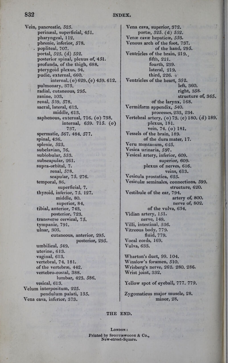 Vein, pancreatic, 525. perineeal, superficial, 451. pharyngeal, 112. phrenic, inferior, 578. . popliteal, 707. portal, 525. (d) 552. posterior spinal, plexus of, 451. profunda, of the thigh, 688. pterygoid plexus, 94. pudic, external, 660. internal, (o) 629. (c) 459. 612. pulmonary, 373. radial, cutaneous, 295. ranine, 103. renal, 5,59. 578. sacral, lateral, 613. middle, 613. saphenous, external, 716. (o) 738. internal, 659. 715. (o) 737. spermatic, 567. 484. 577. spinal, 436. splenic, 525. subclavian, 76. sublobular, 553. subscapular, 261. supra-orbital, 7. renal, 578. scapular, 75. 276. temporal, 86. superficial, 7. thyroid, inferior, 75. 127. middle, 80. superior, 84. tibial, anterior, 743. posterior, 723. transverse cervical, 75. tympanic, 791. ulnar, 303. cutaneous, anterior, 295. posterior, 295. umbilical, 549. uterine, 613. vaginal, 613. vertebral, 74. 181. of the vertebrae, 442. vertebro-costal, 388. lumbar, 423. 586. vesical, 613. Velum interpositum, 225. pendulum palati, 135. Vena cava, inferior, 373. Vena cava, superior, 372. portae, 525. (d) 552. Venae cavae hepaticae, 553. Venous arch of the foot, 737. of the hand, 295. Ventricles of the brain, 21 9. J fifth, 221. fourth, 239. lateral, 219. third, 226. «' Ventricles of the heart, 352. left, 360. right, 358. structure of, 365. of the larynx, 168. Vermiform appendix, 540. processes, 233, 234. Vertebral artery, (o)73. (c) 180. (d) 189. plexus, 181. vein, 74. (o) 181. Vessels of the brain, 189. of the dura mater, 17. Veru montanum, 625. Vesica urinaria, 597. Vesical artery, inferior, 609. superior, 609. plexus of nerves, 616. veins, 613. Vesicula prostatica, 625. Vesiculae seminales, connections, 599. structure, 620. Vestibule of the ear, 794. artery of, 800. nerve of, 802. of the vulva, 634. Vidian artery, 151. nerve, 149. Villi, intestinal, 536. Vitreous body, 779. fluid, 779. Vocal cords, 169. Vulva, 633. Wharton’s duct, 99. 104. Winslow’s foramen, 510. Wrisberg’s nerve, 262. 280. 286. Wrist joint, 332. Yellow spot of eyeball, 777. 779. Zygomaticus major muscle, 28. minor, 28. THE END. London: Printed by Spottiswoooe & Co., New-street-Square.