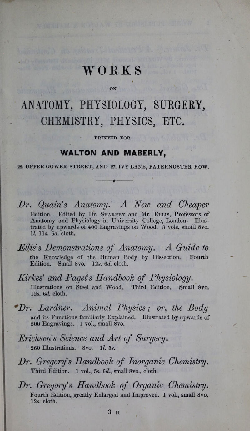 WORKS ON ANATOMY, PHYSIOLOGY, SURGERY, CHEMISTRY, PHYSICS, ETC. PRINTED FOR WALTON AND MABERLY, 28. UPPER GOWER STREET, AND 27. IVY LANE, PATERNOSTER ROW. Dr. Quairis Anatomy. A New and Cheaper Edition. Edited by Dr. Sharpey and Mr. Ellis, Professors of Anatomy and Physiology in University College, London. Illus- trated by upwards of 400 Engravings on Wood. 3 vols, small 8vo. 1/. 11s. 6c?. cloth. Ellis's Demonstrations of Anatomy. A Guide to the Knowledge of the Human Body by Dissection. Fourth Edition. Small 8vo. 12s. 6c?. cloth. Kirkes' and Paget's Handbook of Physiology. Illustrations on Steel and Wood. Third Edition. Small 8vo. 12s. 6c?. cloth. *Dr. Lardner. Animal Physics; or, tlie Body and its Functions familiarly Explained. Illustrated by upwards of 500 Engravings. 1 vol., small 8vo. Erichseris Science and Art of Surgery. 260 Illustrations. 8vo. 1?. 5s. Dr. Gregory's Handbook of Inorganic Chemistry. Third Edition. 1 vol., 5s. 6d., small 8vo., cloth. Dr. Gregory's Handbook of Organic Chemistry. Fourth Edition, greatly Enlarged and Improved. 1 vol., small 8vo. 12s. cloth. 3 H