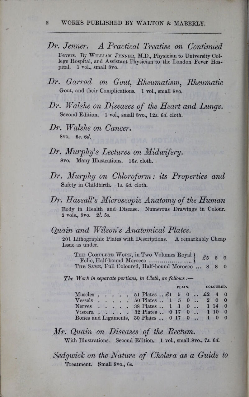 Dr. Jenner. A Practical Treatise on Continued Fevers. By William Jenner, M.D., Physician to University Col- lege Hospital, and Assistant Physician to the London Fever Hos- pital. 1 vol., small 8vo. Dr. Garrod on Gout, Rheumatism, Rheumatic Gout, and their Complications. 1 vol., small 8vo. Dr. Walshe on Diseases of the Heart and Lungs. Second Edition. 1 vol., small 8vo., 125. 6d. cloth. Dr. Walshe on Cancer. 8 vo. 65. 6d. Dr. Murphy's Lectures on Midwifery. 8vo. Many Illustrations. 16s. cloth. Dr. Murphy on Chloroform: its Properties and Safety in Childbirth. Is. 6d. cloth. Dr. Hassall’s Microscopic Anatomy of the Human Body in Health and Disease. Numerous Drawings in Colour. 2 vols., 8vo. 21. 5s. Quain and Wilson’s Anatomical Plates. 201 Lithographic Plates with Descriptions. A remarkably Cheap Issue as under. The Complete Work, in Two Volumes Royal \ „ Folio, Half-bound Morocco \ ±5 5 u The Same, Full Coloured, Half-bound Morocco ... 8 8 0 The Work in separate portions, in Cloth, as follows :— PLAIN. COLOURED. Muscles Vessels Nerves Viscera Bones and Ligaments, 51 Plates ..£l 5 0 .. £2 4 0 50 Plates .. 1 5 0 .. 2 0 0 38 Plates .. 1 1 0 .. 1 14 0 32 Plates .. 0 17 0 .. 1 10 0 30 Plates .. 0 17 0 .. 1 0 0 Mr. Quain on Diseases of the Rectum. With Illustrations. Second Edition. 1 vol., small 8vo., 7s. 6d. Sedgwick on the Nature of Cholera as a Guide to Treatment. Small 8vo., 6s.