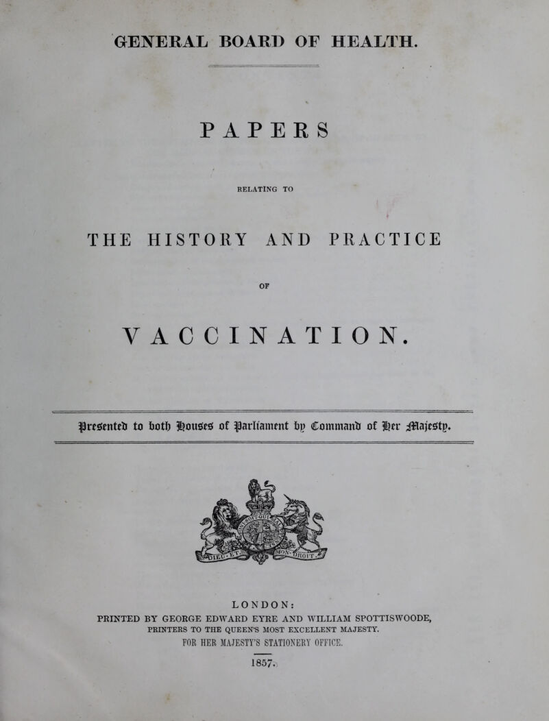 GENERAL BOARD OF HEALTH. PAPERS RELATING TO THE HISTORY AND PRACTICE OF VACCINATION. presented to foot!) louses: of parliament bp Command of ler iHajestp. LONDON: PRINTED BY GEORGE EDWARD EYRE AND WILLIAM SPOTTISWOODE, PRINTERS TO THE QUEEN’S MOST EXCELLENT MAJESTY. FOR HER MAJESTY’S STATIONERY OFFICE. 1857.