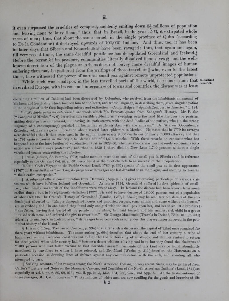 it even surpassed the cruelties of conquest, suddenly smiting down 3£ millions of population and leaving none to bury them ;* thus, that in Brazil, in the year 1563, it extirpated whole races of men; thus, that about the same period, in the single province of Quito (according to Be la Condamine) it destroyed upwards of 100,000 Indians. And thus, too, it has been in later days that Siberia and Kamschatkaf have been ravaged ; thus, that again and again, till very recent times, the same dreadful pestilence has depopulated Greenland and Iceland.^ Before the terror of its presence, communities literally dissolved themselves ;§ and the well- known description of the plague at Athens does not convey more dreadful images of human suffering than may be gathered from the writings of those travellers j| who, even to the latest times, have witnessed the power of natural small-pox against remote unprotected populations. While such was small-pox in the less travelled parts of the world, it seems certain that in civilized Europe, with its constant intercourse of towns and countries, the disease was at least containing a million of Indians) had been discovered by Columbus, who received from the inhabitants an amount of kindness and hospitality which touched him to the heart, and whose language, in describing them, gives singular pathos to the thought of their then impending misery and extinction.—Comp. Helps’s “ Spanish Conquest in America,” I. 124. * “ No habia quien Jos enlerrcissc ” are words which Mr. Prescott quotes from Sahagun’s History. Mr. P. also (“Conquest of Mexico,” v. 6) describes this terrible epidemic as “sweeping over the land like fire over the prairies, smiting down prince and peasant, . . . leaving its path strewn with the dead bodies of the natives, who (in the strong language of a contemporary) perished in heaps like cattle stricken with the murrain.” Dr. Strieker (Oppenheim’s Zeitschr., vol. xxxiv.) gives information about several later epidemics in Mexico. He states that in 1779 its ravages were dreadful; that it then occasioned in the capital alone nearly 9,000 deaths out of nearly 39,000 attacks ; and that in 1797 again it caused in the city 4,451 deaths out of 24,516 attacks. With these records lie contrasts what has happened since the introduction of vaccination ; that in 1829-30, when small-pox was most severely epidemic, vacci- nation was almost always protective; and that in 1830-1 there died in New Leon 1,740 persons, without a single vaccinated person contracting the infection. I Pallas (Reiscn, St. Petersb., 1770) makes mention more than once of the small-pox in Siberia; and in reference especially to the Ostjaks (Yol. iii. p. 50) describes it as the chief obstacle to an increase of their population. Captain Cook (Voyage to the Pacific Ocean, Lond. 1785, p. 365) speaks of the small-pox at its first appearance (1767) in Kamschatka as “marking its progress with ravages not less dreadful than the plague, and seeming to threaten “ their entire extirpation.” J A subjoined oflicial communication from Denmark (App. p. 173) gives interesting particulars of various visi- tations which have befallen Iceland and Greenland. As late as 1734, Greenland suffered its first epidemic of small- pox, when nearly two thirds of the inhabitants were swept away. In Iceland the disease had been known from much earlier times; but, in its eighteenth visitation (1797) it is said to have destroyed 18,000 persons out of a population of about 50,000. In Crantz’s History of Greenland (London, 1767, i. 335-7) may be read terrible details of the epi- demic just adverted to: “Empty depopulated houses and unburied corpses, some within and some without the houses,” are described; and “in one island they found only one girl with the small-pox upon her, and her three little brothers ; “ the father, having first buried all the people in the place, had laid himself and his smallest sick child in a grave “ raised with stone, and ordered the girl to cover him.” Sir George Mackenzie (Travels in Iceland, Edin. 1811, p. 409) referring to small-pox in Iceland, says, “ its ravages have been such as to render this disease important even in the poli- “ tical history of the island.” § It is said (Ring, Treatise on Cowpox, p. 994) that after such a dispersion the capital of Tibet once remained for three years without inhabitants. The same author (p. 604) describes that about the end of last century a tribe of Esquimaux on the Labrador coast was put to flight by the outbreaking of small-pox, and did not venture to return for three years; when their country had “ become a desert without a living soul in it, but they found the skeletons of “ 500 persons who had fallen victims to that horrible disease.” Incidents of this kind may be found abundantly mentioned by travellers to whom I have referred, and Dr. Mead (Works, p. 311) describes the Hottentots on a particular occasion as drawing lines of defence against any communication with the sick, and shooting all who attempted to pass. || Striking accounts of its ravages among the North American Indians, in very recent times, may be gathered from Catlin’s “ Letters and Notes on the Manners, Customs, and Condition of the North American Indians” (Lond. 1841) as especially at vol. i. pp. 6, 80, 99, 213 ; vol. ii. pp. 24-5, 43-4, 161, 238, 255; and App. A. At the first-mentioned of these passages, Mr. Catlin observes “ Thirty millions of white men are now scuffling for the goods and luxuries of life b 2