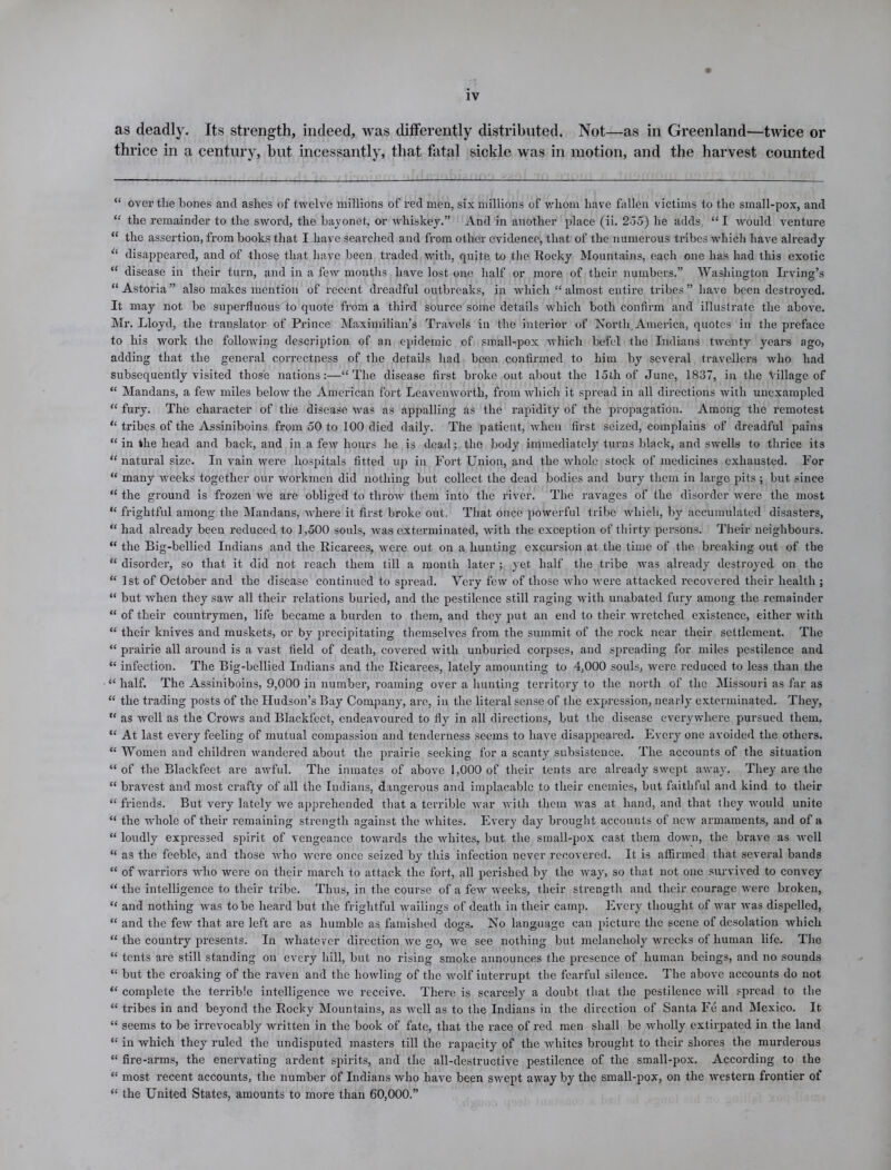 as deadly. Its strength, indeed, was differently distributed. Not—as in Greenland—twice or thrice in a century, but incessantly, that fatal sickle was in motion, and the harvest counted “ over the bones and ashes of twelve millions of red men, six millions of whom have fallen victims to the small-pox, and “ the remainder to the sword, the bayonet, or whiskey.” And in another place (ii. 255) he adds, “ I would venture “ the assertion, from books that I have searched and from other evidence, that of the numerous tribes which have already “ disappeared, and of those that have been traded with, quite to the Rocky Mountains, each one has had this exotic “ disease in their turn, and in a few months have lost one half or more of their numbers.” Washington Irving’s “Astoria” also makes mention of recent dreadful outbreaks, in Avhich “almost entire ti’ibes” have been destroyed. It may not be superfluous to quote from a third source some details which both confirm and illustrate the above. Mr. Lloyd, the translator of Prince Maximilian’s Travels in the interior of North, America, quotes in the preface to his wrork the following description of an epidemic of small-pox which befcl the Indians twenty years ago, adding that the general correctness of the details had been confirmed to him by several travellers who had subsequently visited those nations:—“The disease first broke out about the 15th of June, 1837, in the Village of “ Mandans, a few miles below the American fort Leavenworth, from which it spread in all directions with unexampled “ fury. The character of the disease was as appalling as the rapidity of the propagation. Among the remotest “ tribes of the Assiniboins from 50 to 100 died daily. The patient, when first seized, complains of dreadful pains “ in the head and back, and in a few hours he is dead; the body immediately turns black, and svvells to thrice its “ natural size. In vain were hospitals fitted up in Fort Union, and the whole stock of medicines exhausted. For “ many weeks together our workmen did nothing but collect the dead bodies and bury them in large pits ; but since “ the ground is frozen we are obliged to throw' them into the river. The ravages of the disorder were the most “ frightful among the Mandans, where it first broke out. That once powerful tribe which, by accumulated disasters, “ had already been reduced to 1,500 souls, was exterminated, with the exception of thirty persons. Their neighbours. “ the Big-bellied Indians and the Ricarees, were out on a hunting excursion at the time of the breaking out of the “ disorder, so that it did not reach them till a month later ; yet half the tribe was already destroyed on the “ 1st of October and the disease continued to spread. Very few of those wrho were attacked recovered their health ; “ but when they saw all their relations buried, and the pestilence still raging with unabated fury among the remainder “ of their countrymen, life became a burden to them, and they put an end to their wretched existence, either with “ their knives and muskets, or by precipitating themselves from the summit of the rock near their settlement. The “ prairie all around is a vast field of death, covered with unburied corpses, and spreading for miles pestilence and “ infection. The Big-bellied Indians and the Ricarees, lately amounting to 4,000 souls, were reduced to less than the “ half. The Assiniboins, 9,000 in number, roaming over a hunting territory to the north of the Missouri as far as “ the trading posts of the Hudson’s Bay Company, are, in the literal sense of the expression, nearly exterminated. They, “ as well as the CroAvs and Blackfcet, endeavoured to fly in all directions, but the disease everywhere pursued them. “ At last every feeling of mutual compassion and tenderness seems to have disappeared. Every one avoided the others. “ Women and children wandered about the prairie seeking for a scanty subsistence. The accounts of the situation “of the Blackfeet are awful. The inmates of above 1,000 of their tents are already swept aAvay. They are the “ bravest and most crafty of all the Indians, dangerous and implacable to their enemies, but faithful and kind to their “ friends. But very lately Ave apprehended that a terrible war Avith them Avas at hand, and that they Avould unite “ the whole of their remaining strength against the whites. Every day brought accounts of iicav armaments, and of a “ loudly expressed spirit of vengeance towards the Avliites, but the small-pox ca3t them doAvn, the brave as avcII “ as the feeble, and those Avho Avcre once seized by this infection never recovered. It is affirmed that several bands “ of warriors who were on their march to attack the fort, all perished by the Avay, so that not one survived to convey “ the intelligence to their tribe. Thus, in the course of a feAv Aveeks, their strength and their courage were broken, “ and nothing was to be heard but the frightful wailings of death in their camp. Every thought of Avar Avas dispelled, “ and the feAv that are left are as humble as famished dogs. No language can picture the scene of desolation Avhich “ the country presents. In whatever direction Ave go, we see nothing but melancholy Avrecks of human life. The “ tents are still standing on every hill, but no rising smoke announces the presence of human beings, and no sounds “ but the croaking of the raven and the howling of the Avolf interrupt the fearful silence. The above accounts do not “ complete the terrible intelligence Ave receive. There is scarcely a doubt that the pestilence Avill spread to the “ tribes in and beyond the Rocky Mountains, as avcII as to the Indians in the direction of Santa Fe and Mexico. It “ seems to be irrevocably written in the book of fate, that the race of red men shall be Avliolly extirpated in the land “ in which they ruled the undisputed masters till the rapacity of the Avhites brought to their shores the murderous “ fire-arms, the enervating ardent spirits, and the all-destructive pestilence of the small-pox. According to the “ most recent accounts, the number of Indians who have been SAvept away by the small-pox, on the Avestern frontier of “ the United States, amounts to more than 60,000.”