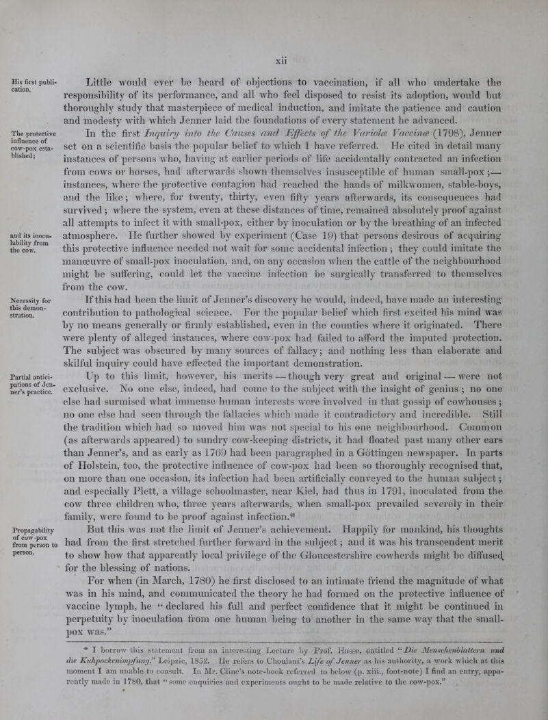 His first publi- cation. The protective influence of cow-pox esta- blished; and its inocu- lability from the cow. Necessity for this demon- stration. Partial antici- pations of Jeu- ner’s practice. Propagability of cow -pox from person to person. xii Little would ever be heard of objections to vaccination, if all who undertake the responsibility of its performance, and all who feel disposed to resist its adoption, would but thoroughly study that masterpiece of medical induction, and imitate the patience and caution and modesty with which Jenner laid the foundations of every statement he advanced. In the first Inquiry into the Causes and Effects of the Variolce Vaccines (1798), Jenner set on a scientific basis the popular belief to which I have referred. He cited in detail many instances of persons who, having at earlier periods of life accidentally contracted an infection from cows or horses, had afterwards shown themselves insusceptible of human small-pox ;— instances, where the protective contagion had reached the hands of milkwomen, stable-boys, and the like; where, for twenty, thirty, even fifty years afterwards, its consequences had survived ; where the system, even at these distances of time, remained absolutely proof against all attempts to infect it with small-pox, either by inoculation or by the breathing of an infected atmosphere. He further showed by experiment (Case 19) that persons desirous of acquiring this protective influence needed not wait for some accidental infection; they could imitate the manoeuvre of small-pox inoculation, and, on any occasion when the cattle of the neighbourhood might be suffering, could let the vaccine infection be surgically transferred to themselves from the cow. If this had been the limit of Jenner’s discovery he would, indeed, have made an interesting contribution to pathological science. For the popular belief which first excited his mind was by no means generally or firmly established, even in the counties where it originated. There were plenty of alleged instances, where cow-pox had failed to afford the imputed protection. The subject was obscured by many sources of fallacy; and nothing less than elaborate and skilful inquiry could have effected the important demonstration. Up to this limit, however, his merits — though very great and original — were not exclusive. No one else, indeed, had come to the subject with the insight of genius ; no one else had surmised what immense human interests were involved in that gossip of covdiouses ; no one else had seen through the fallacies which made it contradictory and incredible. Still the tradition which had so moved him was not special to his one neighbourhood. Common (as afterwards appeared) to sundry cow-keeping districts, it had floated past many other ears than Jenner’s, and as early as 1769 had been paragraphed in a Gottingen newspaper. In parts of Holstein, too, the protective influence of cow-pox had been so thoroughly recognised that, on more than one occasion, its infection had been artificially conveyed to the human subject; and especially Plett, a village schoolmaster, near Kiel, had thus in 1791, inoculated from the cow three children who, three years afterwards, when small-pox prevailed severely in their family, were found to be proof against infection.* But this was not the limit of Jenner’s achievement. Happily for mankind, his thoughts had from the first stretched further forward in the subject; and it was his transcendent merit to show how that apparently local privilege of the Gloucestershire cowherds might be diffused, for the blessing of nations. For when (in March, 1780) he first disclosed to an intimate friend the magnitude of what was in his mind, and communicated the theory he had formed on the protective influence of vaccine lymph, he “ declared his full and perfect confidence that it might be continued in perpetuity by inoculation from one human being to another in the same way that the small- pox was.” * I borrow this statement from an interesting Lecture by Prof. Hasse, entitled “Die Menschenblattern und die Kuhpockenimpfung,” Leipzic, 1852. lie refers to Choulant’s Life of Jenner as his authority, a work which at this moment I am unable to consult. In Mr. Ciine’s note-book referred to below (p. xiii., foot-note) I find an entry, appa- rently made in 1780, that “some enquiries and experiments ought to be made relative to the cow-pox.”