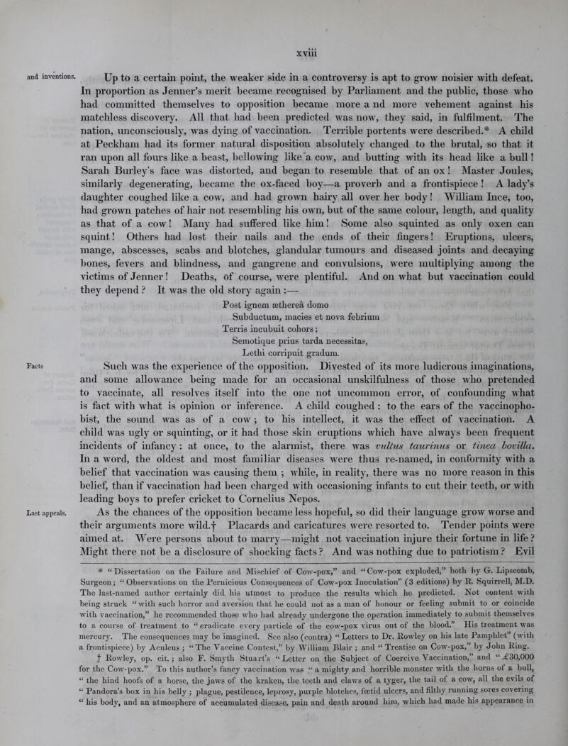 and inventions. Up to a certain point, the weaker side in a controversy is apt to grow noisier with defeat. In proportion as Jenner’s merit became recognised by Parliament and the public, those who had committed themselves to opposition became more a nd more vehement against his matchless discovery. All that had been predicted was now, they said, in fulfilment. The nation, unconsciously, was dying of vaccination. Terrible portents were described.* A child at Peckham had its former natural disposition absolutely changed to the brutal, so that it ran upon all fours like a beast, bellowing like a cow, and butting with its head like a bull! Sarah Burley’s face was distorted, and began to resemble that of an ox! Master Joules, similarly degenerating, became the ox-faced boy—a proverb and a frontispiece ! A lady’s daughter coughed like a cow, and had grown hairy all over her body! William Ince, too, had grown patches of hair not resembling his own, but of the same colour, length, and quality as that of a cow! Many had suffered like him! Some also squinted as only oxen can squint! Others had lost their nails and the ends of their fingers! Eruptions, ulcers, mange, abscesses, scabs and blotches, glandular tumours and diseased joints and decaying bones, fevers and blindness, and gangrene and convulsions, were multiplying among the victims of Jenner! Deaths, of course, were plentiful. And on what but vaccination could they depend ? It was the old story again :— Post ignem mtherea domo Subductum, macies et nova febrium Terris incubuit cohors; Semotifjue prius tarda necessitas, Lethi corripuit gradum. Facts Such was the experience of the opposition. Divested of its more ludicrous imaginations, and some allowance being made for an occasional unskilfulness of those who pretended to vaccinate, all resolves itself into the one not uncommon error, of confounding what is fact with what is opinion or inference. A child coughed: to the ears of the vaccinopho- bist, the sound was as of a cow ; to his intellect, it was the effect of vaccination. A child was ugly or squinting, or it had those skin eruptions which have always been frequent incidents of infancy : at once, to the alarmist, there was vultus taurinus or tinea bovilla. In a word, the oldest and most familiar diseases were thus re-named, in conformity with a belief that vaccination was causing them ; while, in reality, there was no more reason in this belief, than if vaccination had been charged with occasioning infants to cut their teeth, or with leading boys to prefer cricket to Cornelius Nepos. Last appeals. As the chances of the opposition became less hopeful, so did their language grow worse and their arguments more wild.f Placards and caricatures were resorted to. Tender points were aimed at. Were persons about to marry—might not vaccination injure their fortune in life ? Might there not be a disclosure of shocking facts ? And was nothing due to patriotism ? Evil * “ Dissertation on the Failure and Mischief of Cow-pox,” and “ Cow-pox exploded,” both by G. Lipscomb, Surgeon; “Observations on the Pernicious Consequences of Cow-pox Inoculation” (3 editions) by R. Squirrell, M.D. The last-named author certainly did his utmost to produce the results which he predicted. Not content with being struck “with such horror and aversion that he could not as a man of honour or feeling submit to or coincide with vaccination,” he recommended those who had already undergone the operation immediately to submit themselves to a course of treatment to “ eradicate every particle of the cow-pox virus out of the blood.” His treatment was mercury. The consequences may be imagined. See also (contra) “ Letters to Dr. Rowley on his late Pamphlet” (with a frontispiece) by Aculeus ; “The Vaccine Contest,” by William Blair ; and “ Treatise on Cow-pox,” by John Ring. f Rowley, op. cit. ; also F. Smyth Stuart’s “ Letter on the Subject of Coercive Vaccination,” and “.£30,000 for the Cow-pox.” To this author’s fancy vaccination was .“ a mighty and horrible monster with the horns of a bull, “ the hind hoofs of a horse, the jaws of the kraken, the teeth and claws of a tyger, the tail of a cow, all the evils of “ Pandora’s box in his belly ; plague, pestilence, leprosy, purple blotches, foetid ulcers, and filthy running sores covering “ his body, and an atmosphere of accumulated disease, pain and death around him, which had made his appearance in