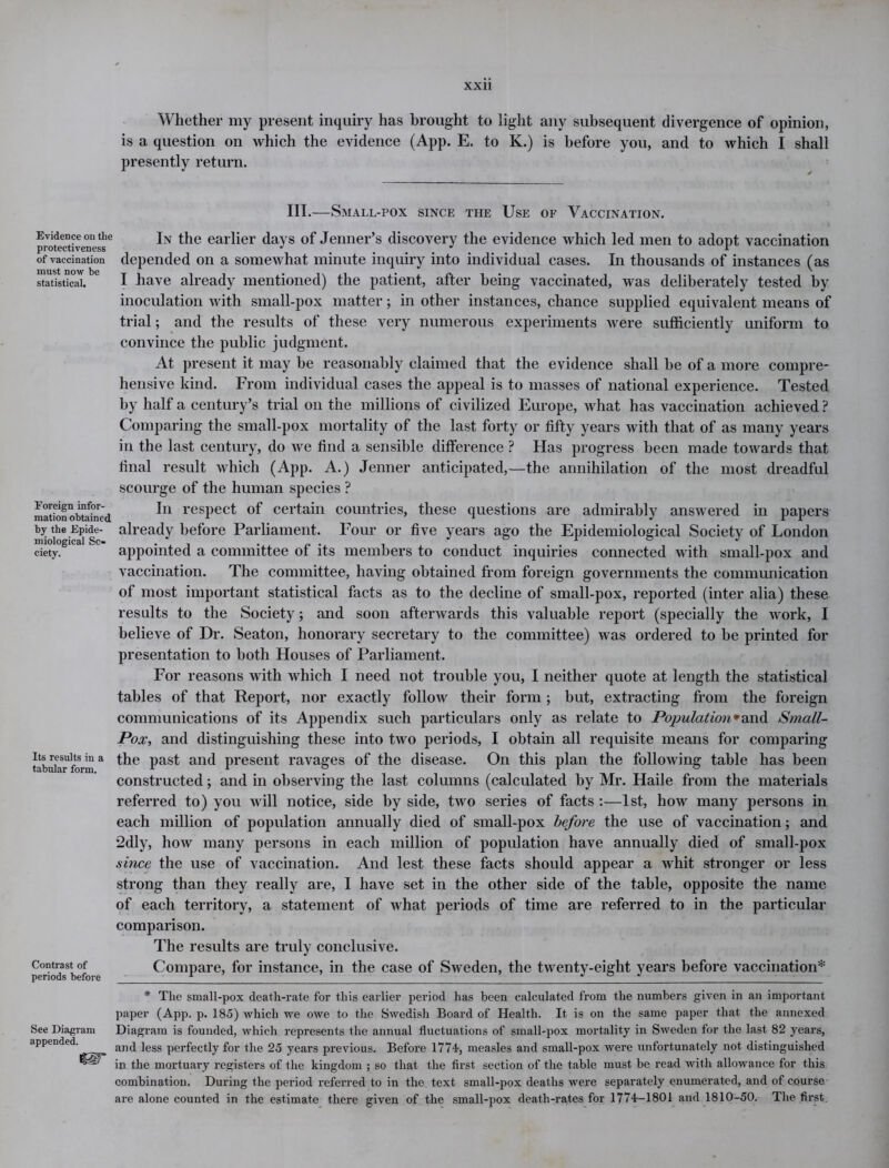 Whether my present inquiry has brought to light any subsequent divergence of opinion, is a question on which the evidence (App. E. to K.) is before you, and to which I shall presently return. III.—Small-pox since the Use of Vaccination. Evidence on tlie protectiveness of vaccination must now be statistical. Foreign infor- mation obtained by the Epide- miological So- ciety. Its results in a tabular form. Contrast of periods before In the earlier days of Jenner’s discovery the evidence which led men to adopt vaccination depended on a somewhat minute inquiry into individual cases. In thousands of instances (as I have already mentioned) the patient, after being vaccinated, was deliberately tested by inoculation with small-pox matter; in other instances, chance supplied equivalent means of trial; and the results of these very numerous experiments were sufficiently uniform to convince the public judgment. At present it may be reasonably claimed that the evidence shall be of a more compre- hensive kind. From individual cases the appeal is to masses of national experience. Tested by half a century’s trial on the millions of civilized Europe, what has vaccination achieved ? Comparing the small-pox mortality of the last forty or fifty years with that of as many years in the last century, do we find a sensible difference ? Has progress been made towards that final result which (App. A.) Jenner anticipated,—the annihilation of the most dreadful scourge of the human species ? In respect of certain countries, these questions are admirably answered in papers already before Parliament. Four or five years ago the Epidemiological Society of London appointed a committee of its members to conduct inquiries connected with small-pox and vaccination. The committee, having obtained from foreign governments the communication of most important statistical facts as to the decline of small-pox, reported (inter alia) these results to the Society; and soon afterwards this valuable report (specially the work, I believe of Dr. Seaton, honorary secretary to the committee) was ordered to be printed for presentation to both Houses of Parliament. For reasons with which I need not trouble you, I neither quote at length the statistical tables of that Report, nor exactly follow their form ; but, extracting from the foreign communications of its Appendix such particulars only as relate to Population*and Small- Pox, and distinguishing these into two periods, I obtain all requisite means for comparing the past and present ravages of the disease. On this plan the following table has been constructed; and in observing the last columns (calculated by Mr. Haile from the materials referred to) you will notice, side by side, two series of facts :—1st, how many persons in each million of population annually died of small-pox before the use of vaccination; and 2dly, how many persons in each million of population have annually died of small-pox since the use of vaccination. And lest these facts should appear a whit stronger or less strong than they really are, I have set in the other side of the table, opposite the name of each territory, a statement of what periods of time are referred to in the particular comparison. The results are truly conclusive. Compare, for instance, in the case of Sweden, the twenty-eight years before vaccination* * The small-pox death-rate for this earlier period has been calculated from the numbers given in an important paper (App. p. 185) which we owe to the Swedish Board of Health. It is on the same paper that the annexed See Diagram Diagram is founded, which represents the annual fluctuations of small-pox mortality in Sweden for the last 82 years, appended. an(j ]ess perfectly for the 25 years previous. Before 1774, measles and small-pox were unfortunately not distinguished in the mortuary registers of the kingdom ; so that the first section of the table must be read with allowance for this combination. During the period referred to in the text small-pox deaths were separately enumerated, and of course are alone counted in the estimate there given of the small-pox death-ra,tes for 1774-1801 and 1810-50. The first.