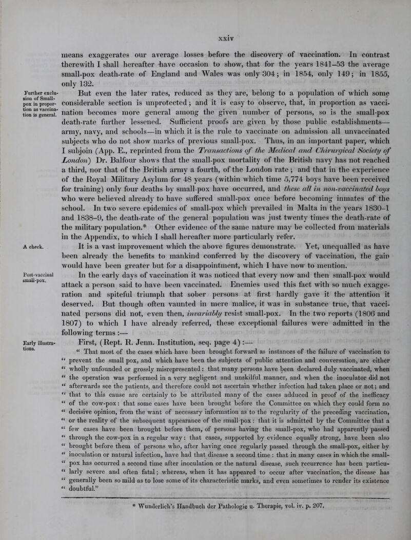 Further exclu- sion of Small- pox in propor- tion as vaccina- tion is general. A check. Post-vaccinal smaU-pox. Early illustra- tions. means exaggerates our average losses before the discovery of vaccination. In contrast therewith I shall hereafter have occasion to show, that for the years 1841-53 the average small-pox death-rate of England and Wales was only 304; in 1854, only 149; in 1855, only 132. But even the later rates, reduced as they are, belong to a population of which some considerable section is unprotected; and it is easy to observe, that, in proportion as vacci- nation becomes more general among the given number of persons, so is the small-pox death-rate further lessened. Sufficient proofs are given by those public establishments— army, navy, and schools—in which it is the rule to vaccinate on admission all unvaccinated subjects who do not show marks of previous small-pox. Thus, in an important paper, which I subjoin (App. E., reprinted from the Transactions of the Medical and Chirurgical Society of London) Dr. Balfour shows that the small-pox mortality of the British navy has not reached a third, nor that of the British army a fourth, of the London rate ; and that in the experience of the Royal Military Asylum for 48 years (within which time 5,774 boys have been received for training) only four deaths by small pox have occurred, and these all in non-vaccinated boys who were believed already to have suffered small-pox once before becoming inmates of the school. In two severe epidemics of small-pox which prevailed in Malta in the years 1830-1 and 1838-9, the death-rate of the general population was just twenty times the death-rate of the military population.* Other evidence of the same nature may be collected from materials in the Appendix, to which I shall hereafter more particularly refer. It is a vast improvement which the above figures demonstrate. Yet, unequalled as have been already the benefits to mankind conferred by the discovery of vaccination, the gain would have been greater but for a disappointment, which I have now to mention. In the early days of vaccination it was noticed that every now and then small-pox would attack a person said to have been vaccinated. Enemies used this fact with so much exagge- ration and spiteful triumph that sober persons at first hardly gave it the attention it deserved. But though often vaunted in mere malice, it was in substance true, that vacci- nated persons did not, even then, invariably resist small-pox. In the two reports (1806 and 1807) to which I have already referred, these exceptional failures were admitted in the following terms :— First, (Rept. R. Jenn. Institution, seq. page 4) :— “ That most of the cases which have been brought forward as instances of the failure of vaccination to “ prevent the small pox, and which have been the subjects of public attention and conversation, are either “ wholly unfounded or grossly misrepresented : that many persons have been declared duly vaccinated, when “ the operation was performed in a veiy negligent and unskilful mannei’, and when the inoculator did not “ afterwai’ds see the patients, and therefore could not ascertain whether infection had taken place or not; and “ that to this cause are certainly to be attributed many of the cases adduced in proof of the inefficacy “ of the cow-pox: that some cases have been brought befoi’e the Committee on which they could form no “ decisive opinion, from the want of necessary information as to the regularity of the preceding vaccination, “ or the reality of the subsequent appearance of the small pox : that it is admitted by the Committee that a “ few cases have been brought befoi-e them, of pei'sons having the small-pox, who had apparently passed “ through the cow-pox in a regular way: that cases, sixpported by evidence equally strong, have been also “ brought before them of persons who, after having once regularly passed thx’ough the small-pox, either by “ inoculation or natural infection, have had that disease a second time : that in many cases in which the small- “ pox has occun-ed a second time after inoculation or the natural disease, such recurrence has been particu- “ larly severe and often fatal; whereas, when it has appeared to occur after vaccination, the disease has “ generally been so mild as to lose some of its characteristic marks, and even sometimes to render its existence “ doubtful.” * Wunderlich’s Handbuclx der Patliologie u- Thei’apie, vol. iv. p. 207.