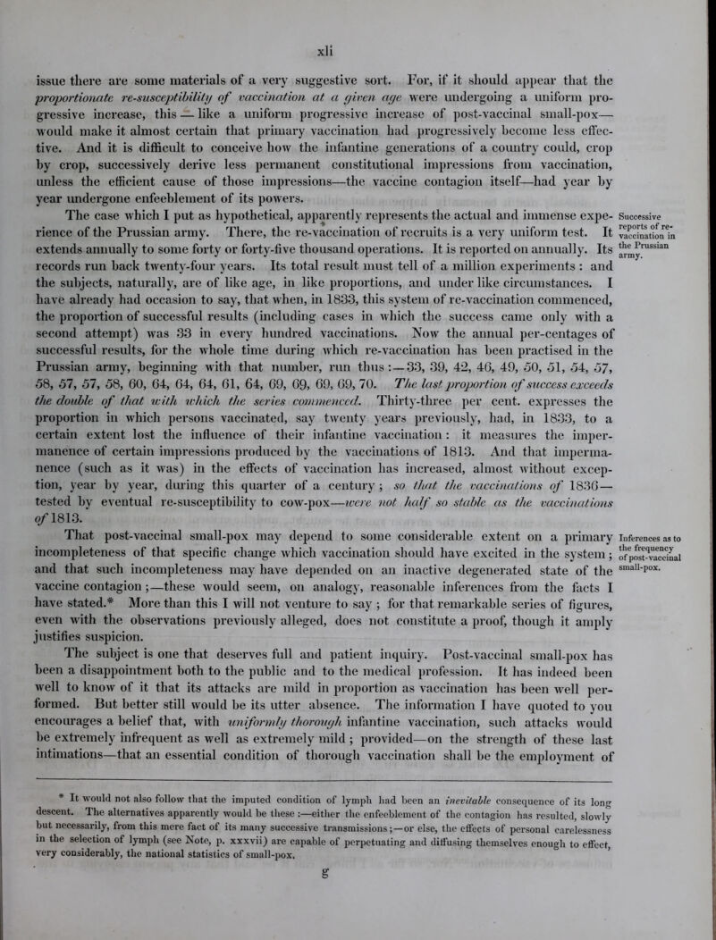 issue there are some materials of a very suggestive sort. For, if it should appear that the 'proportionate re-susceptibility of vaccination at a given age were undergoing a uniform pro- gressive increase, this — like a uniform progressive increase of post-vaccinal small-pox— would make it almost certain that primary vaccination had progressively become less effec- tive. And it is difficult to conceive how the infantine generations of a country could, crop by crop, successively derive less permanent constitutional impressions from vaccination, unless the efficient cause of those impressions—the vaccine contagion itself—had year by year undergone enfeeblement of its powers. The case which I put as hypothetical, apparently represents the actual and immense expe- rience of the Prussian army. There, the re-vaccination of recruits is a very uniform test. It extends annually to some forty or forty-five thousand operations. It is reported on annually. Its records run hack twenty-four years. Its total result must tell of a million experiments : and the subjects, naturally, are of like age, in like proportions, and under like circumstances. I have already had occasion to say, that when, in 1833, this system of re-vaccination commenced, the proportion of successful results (including cases in which the success came only with a second attempt) was 33 in every hundred vaccinations. Now the annual per-centages of successful results, for the whole time during which re-vaccination has been practised in the Prussian army, beginning with that number, run thus: —33, 39, 4*2, 46, 49, 30, 51, 54, 57, 58, 57, 57, 58, 60, 64, 64, 64, 61, 64, 69, 69, 69, 69, 70. The last proportion of success exceeds the double of that with which the series commenced. Thirty-three per cent, expresses the proportion in which persons vaccinated, say twenty years previously, had, in 1833, to a certain extent lost the influence of their infantine vaccination : it measures the imper- manence of certain impressions produced by the vaccinations of 1813. And that imperma- nence (such as it was) in the effects of vaccination has increased, almost without excep- tion, year by year, during this quarter of a century ; so that the vaccinations of 1836 — tested by eventual re-susceptibility to cow-pox—were not half so stable as the vaccinations o/1813. That post-vaccinal small-pox may depend to some considerable extent on a primary incompleteness of that specific change which vaccination should have excited in the system; and that such incompleteness may have depended on an inactive degenerated state of the vaccine contagion ;—these would seem, on analogy, reasonable inferences from the facts I have stated.* More than this I will not venture to say ; for that remarkable series of figures, even with the observations previously alleged, does not constitute a proof, though it amply justifies suspicion. The subject is one that deserves full and patient inquiry. Post-vaccinal small-pox has been a disappointment both to the public and to the medical profession. It has indeed been well to know of it that its attacks are mild in proportion as vaccination has been wrell per- formed. But better still would be its utter absence. The information I have quoted to you encourages a belief that, with uniformly thorough infantine vaccination, such attacks would be extremely infrequent as well as extremely mild ; provided—on the strength of these last intimations—that an essential condition of thorough vaccination shall be the employment of * It would not also follow that the imputed condition of lymph had been an inevitable consequence of its Ion- descent. The alternatives apparently would be these :—either the enfeeblement of the contagion has resulted, slowly but necessarily, from this mere fact of its many successive transmissionsor else, the effects of personal carelessness in the selection of lymph (see Note, j). xxxvii) are capable of perpetuating and diffusing themselves enough to effect, very considerably, the national statistics of small-pox. Successive reports of re- vaccination in the Prussian army. Inferences as to the frequency of post-vaccinal small-pox. s