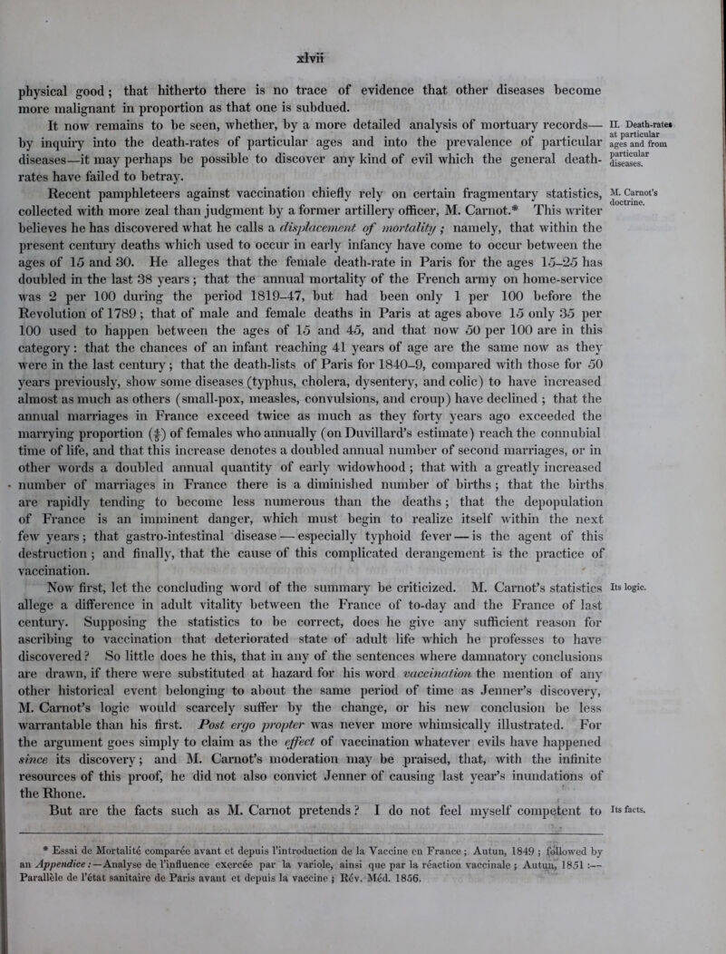 physical good; that hitherto there is no trace of evidence that other diseases become more malignant in proportion as that one is subdued. It now remains to be seen, whether, by a more detailed analysis of mortuary records— by inquiry into the death-rates of particular ages and into the prevalence of particular diseases—it may perhaps be possible to discover any kind of evil which the general death- rates have failed to betray. Recent pamphleteers against vaccination chiefly rely on certain fragmentary statistics, collected with more zeal than judgment by a former artillery officer, M. Carnot.* This writer believes he has discovered what he calls a displacement of mortality ; namely, that within the present century deaths which used to occur in early infancy have come to occur between the ages of 15 and 30. He alleges that the female death-rate in Paris for the ages 15-25 has doubled in the last 38 years; that the annual mortality of the French army on home-service was 2 per 100 during the period 1819-47, but had been only 1 per 100 before the Revolution of 1789 ; that of male and female deaths in Paris at ages above 15 only 35 per 100 used to happen between the ages of 15 and 45, and that now 50 per 100 are in this category: that the chances of an infant reaching 41 years of age are the same now as they were in the last century; that the death-lists of Paris for 1840-9, compared with those for 50 years previously, show some diseases (typhus, cholera, dysentery, and colic) to have increased almost as much as others (small-pox, measles, convulsions, and croup) have declined ; that the annual marriages in France exceed twice as much as they forty years ago exceeded the marrying proportion (-|) of females who annually (on Duvillard’s estimate) reach the connubial time of life, and that this increase denotes a doubled annual number of second marriages, or in other words a doubled annual quantity of early widowhood ; that with a greatly increased • number of marriages in France there is a diminished number of births ; that the births are rapidly tending to become less numerous than the deaths; that the depopulation of France is an imminent danger, which must begin to realize itself within the next few years; that gastro-intestinal disease — especially typhoid fever — is the agent of this destruction ; and finally, that the cause of this complicated derangement is the practice of vaccination. Now first, let the concluding word of the summary be criticized. M. Carnot’s statistics allege a difference in adult vitality between the France of to-day and the France of last century. Supposing the statistics to be correct, does he give any sufficient reason for ascribing to vaccination that deteriorated state of adult life which he professes to have discovered ? So little does he this, that in any of the sentences where damnatory conclusions are drawn, if there were substituted at hazard for his word vaccination the mention of any other historical event belonging to about the same period of time as Jenner’s discovery, M. Carnot’s logic would scarcely suffer by the change, or his new conclusion be less warrantable than his first. Post ergo propter was never more whimsically illustrated. For the argument goes simply to claim as the effect of vaccination whatever evils have happened since its discovery; and M. Carnot’s moderation may be praised, that, with the infinite resources of this proof, he did not also convict Jenner of causing last year’s inundations of the Rhone. But are the facts such as M. Carnot pretends ? I do not feel myself competent to * Essai de Mortality comparee avant et depuis l’introduction de la Vaccine en France ; Autun, 1849 ; followed by an Appendice .‘—Analyse de l’influence exercee par la variole, ainsi que par la reaction vaccinale ; Autun, 1851:— Parallele de l’etat sanitaire de Paris avant et depuis la vaccine ; Rev. Med. 1856. II. Death-rate* at particular ages and from particular diseases. M. Carnot’s doctrine. Its logic. Its facts.