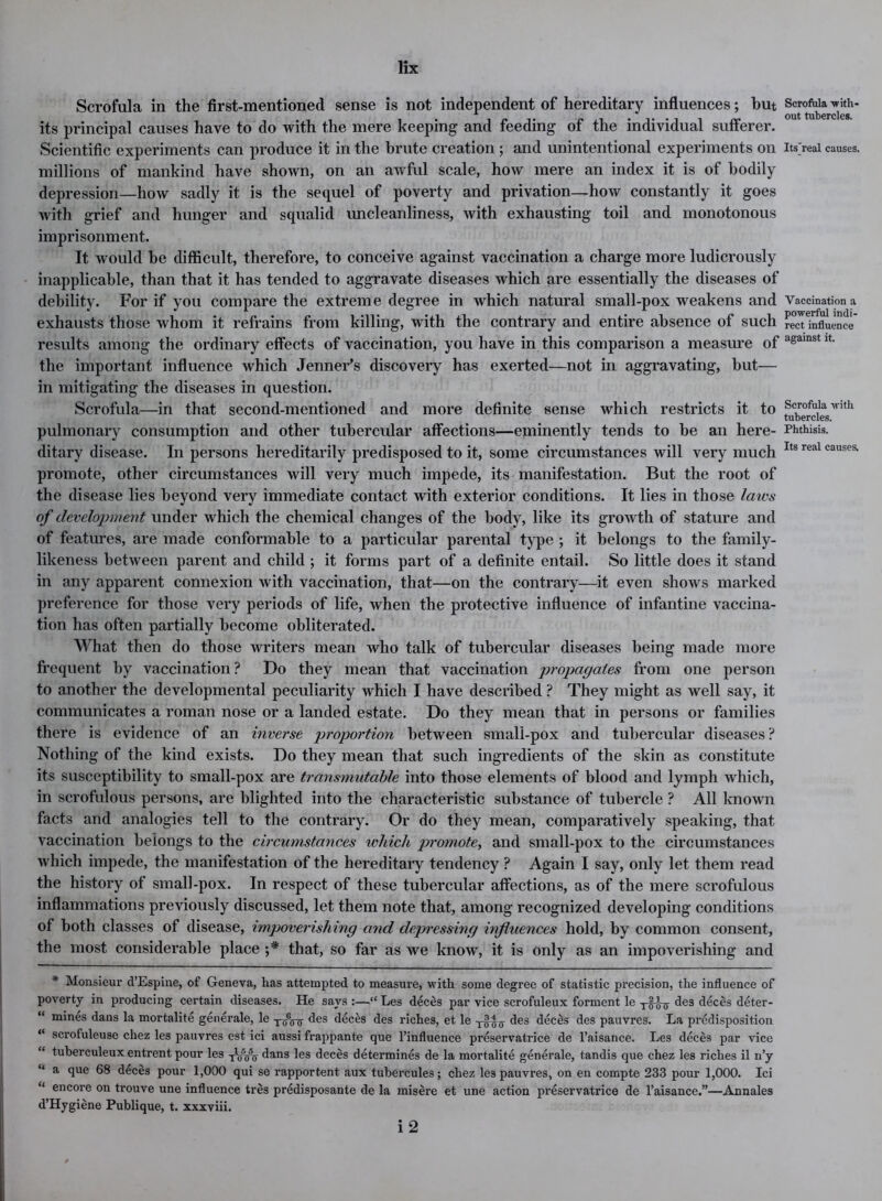 Scrofula in the first-mentioned sense is not independent of hereditary influences; but Seroftii^^ith- its principal causes have to do with the mere keeping and feeding of the individual sufferer. Scientific experiments can produce it in the brute creation ; and unintentional experiments on its'real causes, millions of mankind have shown, on an awful scale, how mere an index it is of bodily depression—how sadly it is the sequel of poverty and privation—how constantly it goes with grief and hunger and squalid uncleanliness, with exhausting toil and monotonous imprisonment. It would be difficult, therefore, to conceive against vaccination a charge more ludicrously inapplicable, than that it has tended to aggravate diseases which are essentially the diseases of debility. For if you compare the extreme degree in which natural small-pox weakens and Vaccination a exhausts those whom it refrains from killing, with the contrary and entire absence of such rect influence results among the ordinary effects of vaccination, you have in this comparison a measure of againstlt the important influence which Jenner’s discovery has exerted—not in aggravating, but— in mitigating the diseases in question. Scrofula—in that second-mentioned and more definite sense which restricts it to Scrofula with tubercles. pulmonary consumption and other tubercular affections—eminently tends to be an here- Phthisis, ditary disease. In persons hereditarily predisposed to it, some circumstances will very much Its real causeSl promote, other circumstances will very much impede, its manifestation. But the root of the disease lies beyond very immediate contact with exterior conditions. It lies in those laws of development under which the chemical changes of the body, like its growth of stature and of features, are made conformable to a particular parental type ; it belongs to the family- likeness between parent and child ; it forms part of a definite entail. So little does it stand in any apparent connexion with vaccination, that—on the contrary—it even shows marked preference for those very periods of life, when the protective influence of infantine vaccina- tion has often partially become obliterated. What then do those writers mean who talk of tubercular diseases being made more frequent by vaccination ? Do they mean that vaccination propagates from one person to another the developmental peculiarity which I have described ? They might as well say, it communicates a roman nose or a landed estate. Do they mean that in persons or families there is evidence of an inverse proportion between small-pox and tubercular diseases ? Nothing of the kind exists. Do they mean that such ingredients of the skin as constitute its susceptibility to small-pox are transmutable into those elements of blood and lymph which, in scrofulous persons, are blighted into the characteristic substance of tubercle ? All known facts and analogies tell to the contrary. Or do they mean, comparatively speaking, that vaccination belongs to the circumstances which promote, and small-pox to the circumstances which impede, the manifestation of the hereditary tendency ? Again I say, only let them read the history of small-pox. In respect of these tubercular affections, as of the mere scrofulous inflammations previously discussed, let them note that, among recognized developing conditions of both classes of disease, impoverishing and depressing influences hold, by common consent, the most considerable place ;* that, so far as we know, it is only as an impoverishing and * Monsieur d’Espine, of Geneva, has attempted to measure, with some degree of statistic precision, the influence of poverty in producing certain diseases. He says :—“ Les deces par vice scrofuleux forment le des deces deter- “ mines dans la mortalite generale, le des deces des riches, et le y-^ff des deeds des pauvres. La predisposition “ scrofuleuse chez les pauvres est ici aussi frappante que l’influence preservatrice de l’aisance. Les deces par vice “ tuberculeux entrent pour les yWir dans les deces determines de la mortalite generale, tandis que chez les riches il n’y “ a flue 68 deces pour 1,000 qui se rapportent aux tubercules; chez les pauvres, on en compte 233 pour 1,000. Ici “ encore on trouve une influence tres prddisposante de la misere et une action preservatrice de l’aisance.”—Annales d’Hygiene Publique, t. xxxviii. i 2