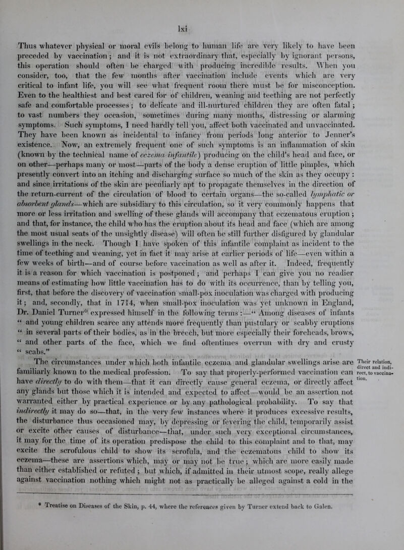 Thus whatever physical or moral evils belong to human life are very likely to have been preceded by vaccination ; and it is not extraordinary that, especially by ignorant persons, this operation should often be charged with producing incredible results. When you consider, too, that the few months after vaccination include events which are very critical to infant life, you will see what frequent room there must be for misconception. Even to the healthiest and best cared for of children, weaning and teething are not perfectly safe and comfortable processes; to delicate and ill-nurtured children they are often fatal ; to vast numbers they occasion, sometimes during many months, distressing or alarming symptoms. Such symptoms, I need hardly tell you, affect both vaccinated and unvaccinated. They have been known as incidental to infancy from periods long anterior to Jenner’s existence. Now, an extremely frequent one of such symptoms is an inflammation of skin (known by the technical name of eczema infantile) producing on the child’s head and face, or on other—perhaps many or most—parts of the body a dense eruption of little pimples, which presently convert into an itching and discharging surface so much of the skin as they occupy : and since irritations of the skin are peculiarly apt to propagate themselves in the direction of the return-current of the circulation of blood to certain organs—the so-called lymphatic or absorbent glands—which are subsidiary to this circulation, so it very commonly happens that more or less irritation and swelling of these glands will accompany that eczematous eruption; and that, for instance, the child who has the eruption about its head and face (which are among the most usual seats of the unsightly disease) will often be still further disfigured by glandular swellings in the neck. Though I have spoken of this infantile complaint as incident to the time of teething and weaning, yet in fact it may arise at earlier periods of life—even within a few weeks of birth—and of course before vaccination as well as after it. Indeed, frequently it is a reason for which vaccination is postponed ; and perhaps I can give you no readier means of estimating how little vaccination has to do with its occurrence, than by telling you, first, that before the discovery of vaccination small-pox inoculation was charged with producing it; and, secondly, that in 1714, when small-pox inoculation was yet unknown in England, Dr. Daniel Turner* expressed himself in the following terms :—“ Among diseases of infants “ and young children scarce any attends more frequently than pustulary or scabby eruptions “ in several parts of their bodies, as in the breech, but more especially their foreheads, brows, “ and other parts of the face, which we find oftentimes overrun with dry and crusty “ scabs.” The circumstances under which both infantile eczema and glandular swellings arise are Their relation, familiarly known to the medical profession. To say that properly-performed vaccination can rect, to vaceina- have directly to do with them—that it can directly cause general eczema, or directly affect tl0n‘ any glands but those which it is intended and expected to affect—would be an assertion not warranted either by practical experience or by any pathological probability. To say that indirectly it may do so—that, in the very few instances where it produces excessive results, the disturbance thus occasioned may, by depressing or fevering the child, temporarily assist or excite other causes of disturbance—that, under such very exceptional circumstances, it may for the time of its operation predispose the child to this complaint and to that, may excite the scrofulous child to show its scrofula, and the eczematous child to show its eczema—these are assertions which, may or may not be true; which are more easily made than either established or refuted ; but which, if admitted in their utmost scope, really allege against vaccination nothing which might not as practically be alleged against a cold in the * Treatise on Diseases of the Skin, p. 44, where the references given by Turner extend back to Galen.