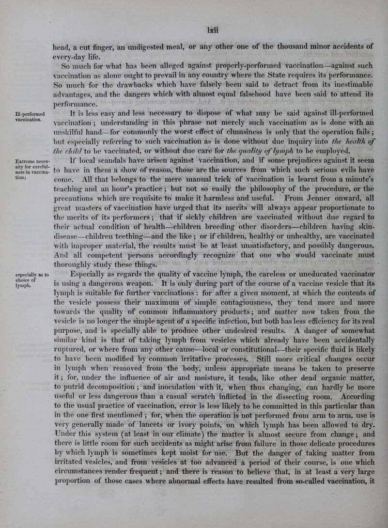 Hi-performed ■vaccination. Extreme neces- sity for careful- ness in vaccina- tion; especially as to choice of lymph. head, a cut finger, an undigested meal, or any other one of the thousand minor accidents of every-day life. So much for what has been alleged against properly-performed vaccination—against such vaccination as alone ought to prevail in any country where the State requires its performance. So much for the drawbacks which have falsely been said to detract from its inestimable advantages, and the dangers which with almost equal falsehood have been said to attend its performance. It is less easy and less necessary to dispose of what may be said against ill-performed vaccination ; understanding in this phrase not merely such vaccination as is done with an unskilful hand—for commonly the worst effect of clumsiness is only that the operation fails; but especially referring to such vaccination as is done without due inquiry into the health of the child to he vaccinated, or without due care for the quality of lymph to be employed. If local scandals have arisen against vaccination, and if some prejudices against it seem to have in them a show of reason, those are the sources from which such serious evils have come. All that belongs to the mere manual trick of vaccination is learnt from a minute’s teaching and an hour’s practice ; but not so easily the philosophy of the procedure, or the precautions which are requisite to make it harmless and useful. From Jenner onward, all great masters of vaccination have urged that its merits will always appear proportionate to the merits of its performers ; that if sickly children are vaccinated without due regard to their actual condition of health—children breeding other disorders—children having skin- disease—children teething—and the like ; or if children, healthy or unhealthy, are vaccinated with improper material, the results must be at least unsatisfactory, and possibly dangerous. And all competent persons accordingly recognize that one who would vaccinate must thoroughly study these things. Especially as regards the quality of vaccine lymph, the careless or uneducated vaccinator is using a dangerous weapon. It is only during part of the course of a vaccine vesicle that its lymph is suitable for further vaccinations : for after a given moment, at which the contents of the vesicle possess their maximum of simple contagiousness, they tend more and more towards the quality of common inflammatory products; and matter now taken from the vesicle is no longer the simple agent of a specific infection, but both has less efficiency for its real purpose, and is specially able to produce other undesired results. A danger of somewhat similar kind is that of taking lymph from vesicles which already have been accidentally ruptured, or where from any other cause—local or constitutional—their specific fluid is likely to have been modified by common irritative processes. Still more critical changes occur in lymph when removed from the body, unless appropriate means be taken to preserve it; for, under the influence of air and moisture, it tends, like other dead organic matter, to putrid decomposition ; and inoculation with it, when thus changing, can hardly be more useful or less dangerous than a casual scratch inflicted in the dissecting room. According to the usual practice of vaccination, error is less likely to be committed in this particular than in the one first mentioned ; for, when the operation is not performed from arm to arm, use is very generally made of lancets or ivory points, on which lymph has been allowed to dry. Under this system (at least in our climate) the matter is almost secure from change; and there is little room for such accidents as might arise from failure in those delicate procedures by which lymph is sometimes kept moist for use. But the danger of taking matter from irritated vesicles, and from vesicles at too advanced a period of their course, is one which circumstances render frequent; and there is reason to believe that, in at least a very large proportion of those cases where abnormal effects have resulted from so-called vaccination, it