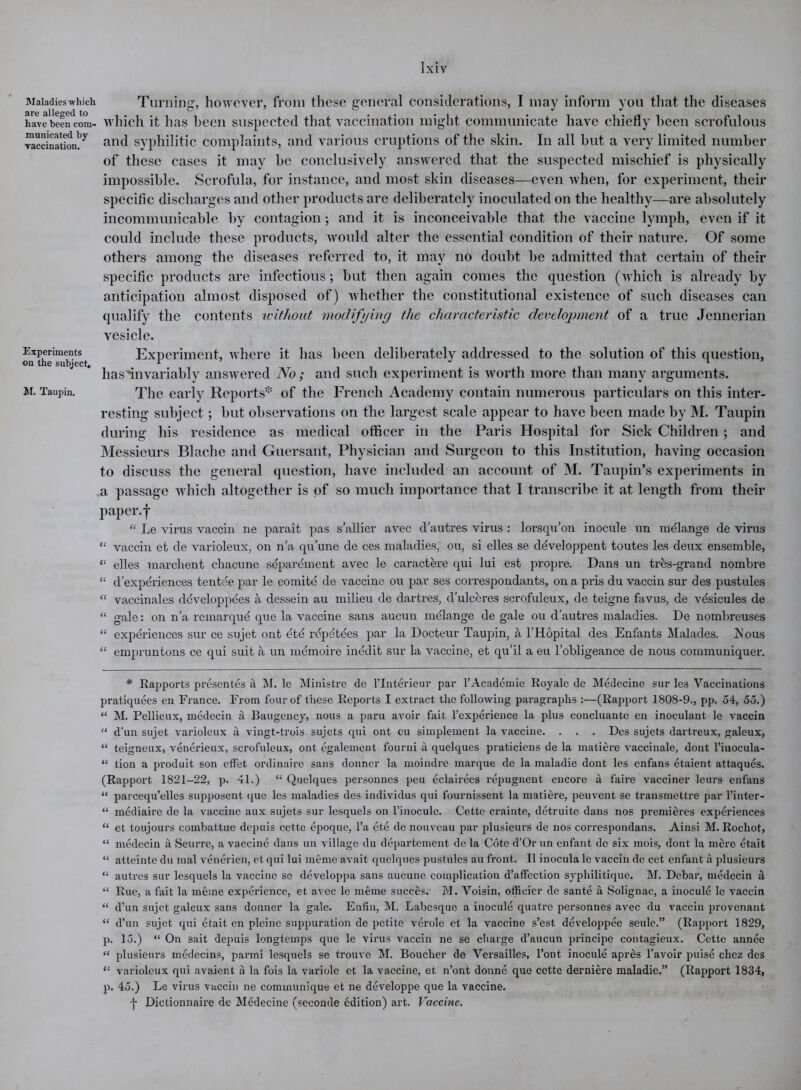 Maladies which Turning, however, from these general considerations, I may inform you that the diseases havebeencom- which it has been suspected that vaccination might communicate have chiefly been scrofulous ™aeeinationl)y and syphilitic complaints, and various eruptions of the skin. In all but a very limited number of these cases it may be conclusively answered that the suspected mischief is physically impossible. Scrofula, for instance, and most skin diseases—even when, for experiment, their specific discharges and other products are deliberately inoculated on the healthy—are absolutely incommunicable by contagion; and it is inconceivable that the vaccine lymph, even if it could include these products, would alter the essential condition of their nature. Of some others among the diseases referred to, it may no doubt be admitted that certain of their specific products are infectious; but then again comes the question (which is already by anticipation almost disposed of) whether the constitutional existence of such diseases can qualify the contents without modifying the characteristic development of a true Jennerian vesicle. Experiments Experiment, where it has been deliberately addressed to the solution of this question, on the subject, * . J . 1 has'invariably answered No; and such experiment is worth more than many arguments. m. Taupin. The early Reports* of the French Academy contain numerous particulars on this inter- resting subject; but observations on the largest scale appear to have been made by M. Taupin during his residence as medical officer in the Paris Hospital for Sick Children; and Messieurs Blache and Guersant, Physician and Surgeon to this Institution, having occasion to discuss the general question, have included an account of M. Taupin’s experiments in a passage which altogether is of so much importance that I transcribe it at length from their paper, f “ Le virus vaccin ne parait pas s’allier avec d’autres virus : lorsqu’on inocule un melange de virus “ vaccin et de varioleux, on n’a qu’une de ces maladies, ou, si elles se ddveloppent toutes les deux ensemble, “ elles marchent cliacune sdparement avec le caractere qui lui est propre. Dans un tres-grand nombre “ d’experiences tentee par le comite de vaccine ou par ses correspondants, on a pris du vaccin sur des pustules “ vaccinales ddveloppees a dessein au milieu de dartres, d’ulceres scrofuleux, de teigne favus, de vdsicules de “ gale: on n’a remarque que la vaccine sans aucuu melange de gale ou d’autres maladies. De nombreuses “ experiences sur ce sujet out etc rdpdtdes par la Docteur Taupin, a l’Hopital des Enfants Malades. IS1 ous “ empruntons ce qui suit a un memoire inedit sur la vaccine, et qu’il a eu l’obligeance de nous communiquer. * Rapports presentes a M. le Ministre de l’lnterieur par 1’Academic Royale de Medecine sur les Vaccinations pratiquees en France. From four of these Reports I extract the following paragraphs :—(Rapport 1808-9., pp. 54, 55.) “ M. Pellieux, medecin a Baugency, nous a paru avoir fait l’experience la plus concluante en inoculant le vaccin “ d’un sujet varioleux a vingt-trois sujets qui ont eu simplement la vaccine. . . . Des sujets dartreux, galeux, “ teigneux, venerieux, scrofuleux, ont egalement fourni a quelques praticiens de la matiere vaccinale, dont l’inocula- “ tion a produit son etfet ordinaire sans donner la moindre marque de la maladie dont les enfans etaient attaques. (Rapport 1821-22, p. 41.) “ Quelques personnes peu eclairees repugnent encore a faire vacciner leurs enfans “ parcequ’elles supposent que les maladies des individus qui fournissent la matiere, peuvent se transmettre par l’inter- “ mediaire de la vaccine aux sujets sur lesquels on l’inoculc. Cette crainte, detruite dans nos premieres experiences “ et toujours combattue depuis cette epoque, l’a etc de nouveau par plusicurs de nos correspondans. Ainsi M. Rochot, “ medecin a Seurre, a vaccine dans un village du departement do la Cote d’Or un enfant de six mois, dont la mere etait “ atteinte du mal venerien, et qui lui meme avait quelques pustules au front. II inocula le vaccin de cet enfant a plusieurs “ autres sur lesquels la vaccine se developpa sans aucune complication d’affection sypliilitique. M. Debar, medecin a “ Rue, a fait la meme experience, et avec le meme succes. M. Voisin, officier de sante a Solignac, a inocule le vaccin “ d’un sujet galeux sans donner la gale. Enfin, M. Labesque a inocule quatre personnes avec du vaccin provenant “ d’un sujet qui etait en plcine suppuration de petite verole et la vaccine s’est developpee seule.” (Rapport 1829, p. 15.) “ On sait depuis longtemps que le virus vaccin ne se charge d’aucun principe contagieux. Cette annee “ plusieurs medecins, parmi lesquels se trouve M. Boucher de Versailles, l’ont inocule apres l’avoir puise chcz des “ varioleux qui avaient a la fois la variole et la vaccine, et n’ont donne que cette derniere maladie.” (Rapport 1834, p. 45.) Le virus vaccin ne communique et ne developpe que la vaccine. j- Dictionnaire de Medecine (seconde edition) art. Vaccine.