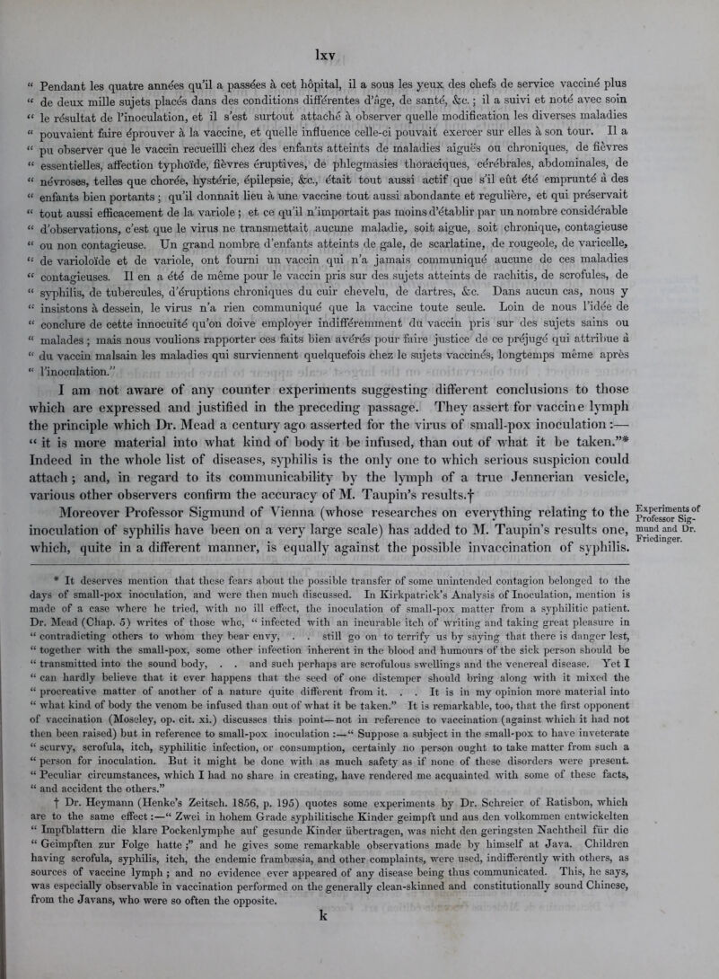 « Pendant les quatre annees qu’il a passdes a cet hopital, il a sous les yeux des chefs de service vaceind plus “ de deux mille sujets places dans des conditions diffdrentes d’age, de sante, &c.; il a suivi et note avec soin “ le rdsultat de l’inoculation, et il s’est surtout attache a observer quelle modification les diverses maladies « pouvaient faire fiprouver a la vaccine, et quelle influence celle-ci pouvait exercer sur elles a son tour. Il a “ pu observer que le vaccin recueilli chez des enfants atteints de maladies aigues ou chroniques, de fievres “ essentielles, affection typhoxde, fi&vres eruptives, de phlegmasies thoraciques, cerebrales, abdominales, de “ nevroses, telles que chorde, hystdrie, dpilepsie, &c., dtait tout aussi actif que s’il eut dte empruntd a des “ enfants bien portants ; qu’il donnait lieu a une vaccine tout aussi abondante et reguliere, et qui prdservait “ tout aussi efficacement de la variole ; et ce qu’il n’importait pas moins d’dtablir par un nombre considdrable “ d’observations, c’est que le virus ne transmettait aucune maladie, soit aigue, soit chronique, contagieuse “ ou non contagieuse. Un grand nombre d’enfants atteints de gale, de scarlatine, de rougeole, de varicelle, “ de variolo'ide et de variole, ont fourni un vaccin qui n’a jamais communiqud aucune de ces maladies “ contagieuses. Il en a etd de meme pour le vaccin pris sur des sujets atteints de rachitis, de scrofules, de “ syphilis, de tubercules, d’druptions chroniques du cuir chevelu, de dartres, &c. Dans aucun cas, nous y insistons a dessein, le virus n’a rien communiqud que la vaccine toute seule. Loin de nous l’idee de “ conclure de cette innocuitd qu’on doive employer indiffdremment du vaccin pris sur des sujets sains ou “ malades ; mais nous voulions rapporter ces faits bien averes pour faire justice de ce prdjugd qui attribue a “ du vaccin malsain les maladies qui surviennent quelquefois chez le sujets vaccinds, longtemps meme apres “ 1’inoculation.” I am not aware of any counter experiments suggesting different conclusions to those which are expressed and justified in the preceding passage. They assert for vaccine lymph the principle which Dr. Mead a century ago asserted for the virus of small-pox inoculation:— “ it is more material into what kind of body it he infused, than out of what it he taken.”* Indeed in the whole list of diseases, syphilis is the only one to which serious suspicion could attach ; and, in regard to its communicability hy the lymph of a true Jennerian vesicle, various other observers confirm the accuracy of M. Taupin’s results.f Moreover Professor Sigmund of Vienna (whose researches on everything relating to the inoculation of syphilis have been on a very large scale) has added to M. Taupin’s results one, which, quite in a different manner, is equally against the possible invaccination of syphilis. * It deserves mention that these fears about the possible transfer of some unintended contagion belonged to the days of small-pox inoculation, and were then much discussed. In Kirkpatrick's Analysis of Inoculation, mention is made of a case where he tried, with no ill effect, the inoculation of small-pox matter from a syphilitic patient. Dr. Mead (Chap. 5) writes of those who, “ infected with an incurable itch of writing and taking great pleasure in “ contradicting others to whom they bear envy, . . still go on to terrify us by saying that, there is danger lest, “ together with the small-pox, some other infection inherent in the blood and humours of the sick person should be “ transmitted into the sound body, . . and such perhaps are scrofulous swellings and the venereal disease. Yet I “ can hardly believe that it ever happens that the seed of one distemper should bring along with it mixed the “ procreative matter of another of a nature quite different from it. . . It is in my opinion more material into “ what kind of body the venom be infused than out of what it be taken.” It is remarkable, too, that the first opponent of vaccination (Moseley, op. cit. xi.) discusses this point—not in reference to vaccination (against which it had not then been raised) but in reference to small-pox inoculation :—“ Suppose a subject in the small-pox to have inveterate “ scurvy, scrofula, itch, syphilitic infection, or consumption, certainly no person ought to take matter from such a “ person for inoculation. But it might be done with as much safety as if none of these disorders were present. “ Peculiar circumstances, which I had no share in creating, have rendered me acquainted with some of these facts, “ and accident the others.” t Dr- Heymann (Henke’s Zeitsch. 18.56, p. 195) quotes some experiments by Dr. Schreier of Ratisbon, which are to the same effect:—“ Zwei in hohem Grade syphilitische Kinder geimpft und aus den volkommen entwickelten “ Impfblattern die klare Pockenlymphe auf gesunde Kinder iibertragen, was nicht den geringsten Nachtlieil fur die “ Geimpften zur Folge liatte and he gives some remarkable observations made by himself at Java. Children having scrofula, syphilis, itch, the endemic frambassia, and other complaints, were used, indifferently with others, as sources of vaccine lymph ; and no evidence ever appeared of any disease being thus communicated. This, he says, was especially observable in vaccination performed on the generally clean-skinned and constitutionally sound Chinese, from the Javans, who were so often the opposite. k Experiments of Professor Sig- mund and Dr. Friedinger.