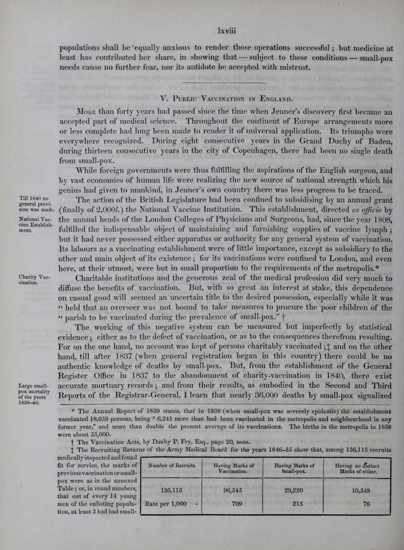 Till 1840 no general provi- sion was made. National Vac- cine Establish- ment. Charity Vac- cination. Large small- pox mortality of the years 1838-40. populations shall be’equally anxious to render those operations successful; hut medicine at least has contributed her share, in showing that — subject to these conditions — small-pox needs cause no further fear, nor its antidote be accepted with mistrust. V. Public Vaccination in England. More than forty years had passed since the time when Jenner’s discovery first became an accepted part of medical science. Throughout the continent of Europe arrangements more or less complete had long been made to render it of universal application. Its triumphs were everywhere recognized. During eight consecutive years in the Grand Duchy of Baden, during thirteen consecutive years in the city of Copenhagen, there had been no single death from small-pox. While foreign governments were thus fulfilling the aspirations of the English surgeon, and by vast economies of human life were realizing the new source of national strength which his genius had given to mankind, in Jenner’s own country there was less progress to be traced. The action of the British Legislature had been confined to subsidising by an annual grant (finally of *2,000/.) the National Vaccine Institution. This establishment, directed ex officio by the annual heads of the London Colleges of Physicians and Surgeons, had, since the year 1808, fulfilled the indispensable object of maintaining and furnishing supplies of vaccine lymph ; but it had never possessed either apparatus or authority for any general system of vaccination. Its labours as a vaccinating establishment were of little importance, except as subsidiary to the other and main object of its existence ; for its vaccinations were confined to London, and even here, at their utmost, were but in small proportion to the requirements of the metropolis.* Charitable institutions and the generous zeal of the medical profession did very much to diffuse the benefits of vaccination. But, with so great an interest at stake, this dependence on casual good will seemed an uncertain title to the desired possession, especially while it was “ held that an overseer was not bound to take measures to procure the poor children of the “ parish to be vaccinated during the prevalence of small-pox.” j* The working of this negative system can be measured but imperfectly by statistical evidence ; either as to the defect of vaccination, or as to the consequences therefrom resulting. For on the one hand, no account was kept of persons charitably vaccinated ;J and on the other hand, till after 1837 (when general registration began in this country) there could be no authentic knowledge of deaths by small-pox. But, from the establishment of the General Register Office in 1837 to the abandonment of charity-vaccination in 1840, there exist accurate mortuary records; and from their results, as embodied in the Second and Third Reports of the Registrar-General, I learn that nearly 36,000 deaths by small-pox signalized * The Annual Report of 1839 states, that in 1838 (when small-pox was severely epidemic) the establishment vaccinated 18,659 persons, being “ 6,241 more than had been vaccinated in the metropolis and neighbourhood in any former year,” and more than double the present average of its vaccinations. The births in the metropolis in 1838 were about 55,000. f The Vaccination Acts, by Danby P. Fry, Esq., page 20, note. J The Recruiting Returns of the Army Medical Board for the years 1846-55 show that, among 136,113 recruits medically inspected and found fit for service, the marks of previous vaccination or small- pox were as in the annexed Table; or, in round numbers, that out of every 14 young men of the enlisting popula- tion, at least 3 had had small- Number of Recruits. Having Marks of Having Marks of Having no distinct Vaccination. Small-pox. Marks of either. 136,113 96,545 29,220 10,348 Rate per 1,000 709 215 76