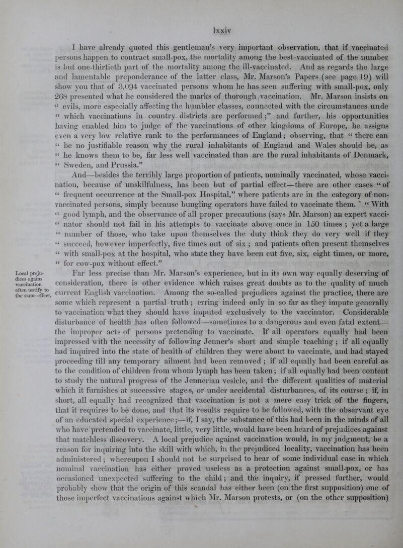 Local preju- dices agains vaccination often testify to the same effect. Jxxiv I have already quoted this gentleman’s very important observation, that if vaccinated persons happen to contract small-pox, the mortality among the best-vaccinated of the number is but one-thirtieth part of the mortality among the ill-vaccinated. And as regards the large and lamentable preponderance of the latter class, Mr. Marson’s Papers (see page 19) will show you that of 3,094 vaccinated persons whom he has seen suffering with small-pox, only 268 presented what he considered the marks of thorough vaccination. Mr. Marson insists on “ evils, more especially affecting the humbler classes, connected with the circumstances unde “ which vaccinations in country districts are performed and further, his opportunities having enabled him to judge of the vaccinations of other kingdoms of Europe, he assigns even a very low relative rank to the performances of England; observing, that “ there can “ be no justifiable reason why the rural inhabitants of England and Wales should be, as “ he knows them to be, far less well vaccinated than are the rural inhabitants of Denmark, “ Sweden, and Prussia.” And—besides the terribly large proportion of patients, nominally vaccinated, whose vacci- nation, because of unskilfulness, has been but of partial effect—there are other cases “ of “ frequent occurrence at the Small-pox Hospital,” where patients are in the category of non- vaccinated persons, simply because bungling operators have failed to vaccinate them. “ With “ good lymph, and the observance of all proper precautions (says Mr. Marson) an expert vacci- “ nator should not fail in his attempts to vaccinate above once in 150 times ; yet a large “ number of those, who take upon themselves the duty think they do very well if they “ succeed, however imperfectly, five times out of six ; and patients often present themselves “ with small-pox at the hospital, who state they have been cut five, six, eight times, or more, “ for cow-pox without effect.” Far less precise than Mr. Marson’s experience, but in its own way equally deserving of consideration, there is other evidence which raises great doubts as to the quality of much current English vaccination. Among the so-called prejudices against the practice, there are some which represent a partial truth; erring indeed only in so far as they impute generally to vaccination what they should have imputed exclusively to the vaccinator. Considerable disturbance of health has often followed—sometimes to a dangerous and even fatal extent— the improper acts of persons pretending to vaccinate. If all operators equally had been impressed with the necessity of following Jenner’s short and simple teaching ; if all equally had inquired into the state of health of children they were about to vaccinate, and had stayed proceeding till any temporary ailment had been removed ; if all equally had been careful as to the condition of children from whom lymph has been taken; if all equally had been content to study the natural progress of the Jennerian vesicle, and the different qualities of material which it furnishes at successive stages, or under accidental disturbances, of its course ; if, in short, all equally had recognized that vaccination is not a mere easy trick of the fingers, that it requires to be done, and that its results require to be followed, with the observant eye of an educated special experience 5—if, I say, the substance of this had been in the minds of all who have pretended to vaccinate, little, very little, would have been heard of prejudices against that matchless discovery. A local prejudice against vaccination would, in my judgment, be a reason for inquiring into the skill with which, in the prejudiced locality, vaccination has been administered; whereupon I should not be surprised to hear of some individual case in which nominal vaccination has either proved useless as a protection against small-pox, or has occasioned unexpected suffering to the child; and the inquiry, if pressed further, would probably show that the origin of this scandal has either been (on the first supposition) one of those imperfect vaccinations against which Mr. Marson protests, or (on the other supposition)
