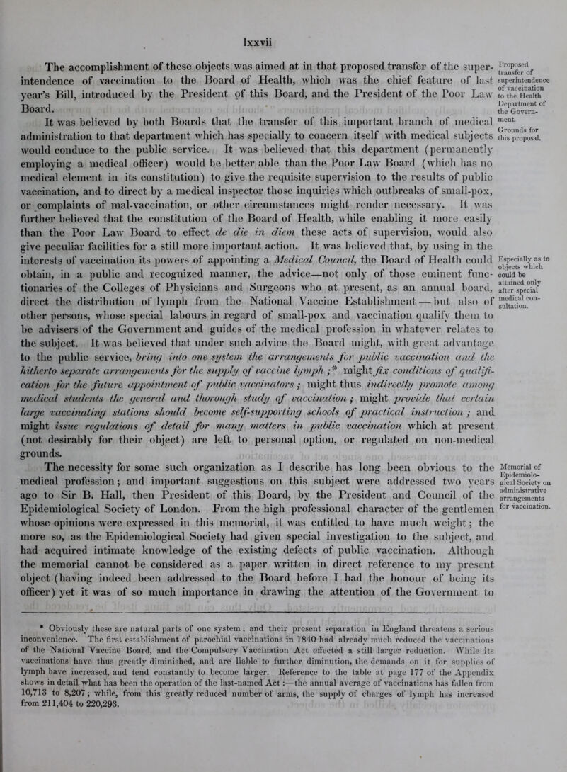 The accomplishment of these objects was aimed at in that proposed transfer of the super- intendence of vaccination to the Board of Health, which was the chief feature of last year’s Bill, introduced by the President of this Board, and the President of the Poor Law Board. It was believed by both Boards that the transfer of this important branch of medical administration to that department which has specially to concern itself with medical subjects would conduce to the public service. It was believed that this department (permanently employing a medical officer) would be better able than the Poor Law Board (which has no medical element in its constitution) to give the requisite supervision to the results of public vaccination, and to direct by a medical inspector those inquiries which outbreaks of small-pox, or complaints of mal-vaccination, or other circumstances might render necessary. It was further believed that the constitution of the Board of Health, while enabling it more easily than the Poor Law Board to effect de die in diem these acts of supervision, would also give peculiar facilities for a still more important action. It was believed that, by using in the interests of vaccination its powers of appointing a Medical Council, the Board of Health could obtain, in a public and recognized manner, the advice—not only of those eminent func- tionaries of the Colleges of Physicians and Surgeons who at present, as an annual board, direct the distribution of lymph from the National Vaccine Establishment — but also of other persons, whose special labours in regard of small-pox and vaccination qualify them to be advisers of the Government and guides of the medical profession in whatever relates to the subject. It was believed that under such advice the Board might, with great advantage to the public service, bring into one system the arrangements for public vaccination and the hitherto separate arrangements for the supply of vaccine lymph might fix conditions of qualifi- cation for the future appointment of public vaccinators ; might thus indirectly promote among medical students the general and thorough study of vaccination ; might provide that certain large vaccinating stations should become self-supporting schools of practical instruction ; and might issue regulations of detail for many matters in public vaccination which at present (not desirably for their object) are left to personal option, or regulated on non-medical grounds. The necessity for some such organization as I describe has long been obvious to the medical profession; and important suggestions on this subject were addressed two years ago to Sir B. Hall, then President of this Board, by the President and Council of the Epidemiological Society of London. From the high professional character of the gentlemen whose opinions were expressed in this memorial, it was entitled to have much weight; the more so, as the Epidemiological Society had given special investigation to the subject, and had acquired intimate knowledge of the existing defects of public vaccination. Although the memorial cannot be considered as a paper written in direct reference to my present object (having indeed been addressed to the Board before I had the honour of being its officer) yet it was of so much importance in drawing the attention of the Government to * Obviously these are natural parts of one system; and their present separation in England threatens a serious inconvenience. The first establishment of parochial vaccinations in 1840 had already much reduced the vaccinations of the National Vaccine Board, and the Compulsory Vaccination Act effected a still larger reduction. While its vaccinations have thus greatly diminished, and are liable to further diminution, the demands on ii for supplies of lymph have increased, and tend constantly to become larger. Reference to the table at page 177 of the Appendix shows in detail what has been the operation of the last-named Act:—the annual average of vaccinations lias fallen from 10,713 to 8,207; while, from this greatly reduced number of arms, the supply of charges of lymph has increased from 211,404 to 220,293. Proposed transfer of superintendence of vaccination to the Health Department of the Govern- ment. Grounds for this proposal. Especially as to objects which could be attained only after special medical con- sultation. Memorial of Epidemiolo- gical Society on administrative arrangements for vaccination.