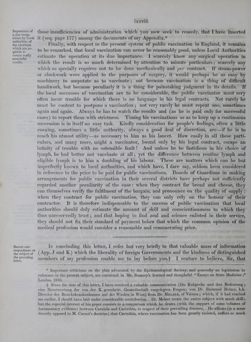 Importance of a due recog- nition by Local authorities of the exertions ■which are re- quisite to ensure really successful results. Recent cor- respondence on the subject of the preceding letter. those insufficiencies of administration which you now seek to remedy, that I have inserted it (seq. page 177) among the documents of my Appendix.* Finally, with respect to the present system of public vaccination in England, it remains to he remarked, that local vaccination can never he reasonably good, unless Local Authorities estimate the operation at its due importance. I scarcely know any surgical operation in which the result is so much determined by attention to minute particulars; scarcely any which so specially requires not to he done mechanically and per contract. If steam-power or clockwork were applied to the purposes of surgery, it would perhaps he as easy by machinery to amputate as to vaccinate ; not because vaccination is a thing of difficult handiwork, hut because peculiarly it is a thing for painstaking judgment in its details. If the local successes of vaccination are to he considerable, the public vaccinator must very often incur trouble for which there is no language in his legal contracts. Not rarely he must he content to postpone a vaccination; not very rarely he must repeat one, sometimes again and again. Always he has to watch the results and (as he is paid only for successful cases) to report them with strictness. Timing his vaccinations so as to keep up a continuous succession is in itself no easy task. Kindly consideration for people’s feelings, often a little coaxing, sometimes a little authority, always a good deal of discretion, are—if he is to reach his utmost utility—as necessary to him as his lancet. How easily in all these parti- culars, and many more, might a vaccinator, hound only by his legal contract, escape an infinity of trouble with no ostensible fault! And unless he be fastidious in his choice of lymph, he had better not vaccinate at all; yet the difference between routine lymph and eligible lymph is to him a doubling of his labour. These are matters which can be but imperfectly known to local authorities, and which have, I dare say, seldom been considered in reference to the price to he paid for public vaccinations. Boards of Guardians in making arrangements for public vaccination in their several districts have perhaps not sufficiently regarded another peculiarity of the case: when they contract for bread and cheese, they can themselves verify the fulfilment of the bargain, and pronounce on the quality of supply : Avhen they contract for public vaccination, they can only rely on the honour of their contractor. It is therefore indispensable to the success of public vaccination that local authorities should duly estimate the amount of skill and conscientiousness to which they thus unreservedly trust; and that hoping to find zeal and science enlisted in their service, they should not fix their standard of payment below that which the common opinion of the medical profession would consider a reasonable and remunerating price. In concluding this letter, I refer but very briefly to that valuable mass of information (App. J and K) which the liberality of foreign Governments and the kindness of distinguished members of my profession enable me to lay before you.f I venture to believe, Sir, that * Important criticisms on the plan advocated by the Epidemiological Society, and generally on legislation in reference to the present subject, are contained in Mr. Rumsey’s learned and thoughtful “Essays on State Medicine London, 1856. f Since the date of this letter, I have received a valuable communication (Die Kuhpocke und ihre Bedeutung ; eine Beantwortung der von der K. grossbritt. Gesandtschaft vorgelegten Fragen; von Dr. Raimund Melzer, k.k. Director des Bezirkskrankenhauses auf der Wieden in Wien) from Dr. Melzer, of Vienna ; which, if it had reached me earlier, I should have laid under considerable contribution. Dr. Melzer treats the entire subject with much skill; but the especial interest of his paper consists in a comparison which he draws (with the support of some volumes of documentary evidence) between Carniola and Carinthia, in respect of their prevailing diseases. He affirms (in a sense directly opposed to M. Carnot’s doctrine) that Carinthia, where vaccination has been greatly resisted, suffers so much