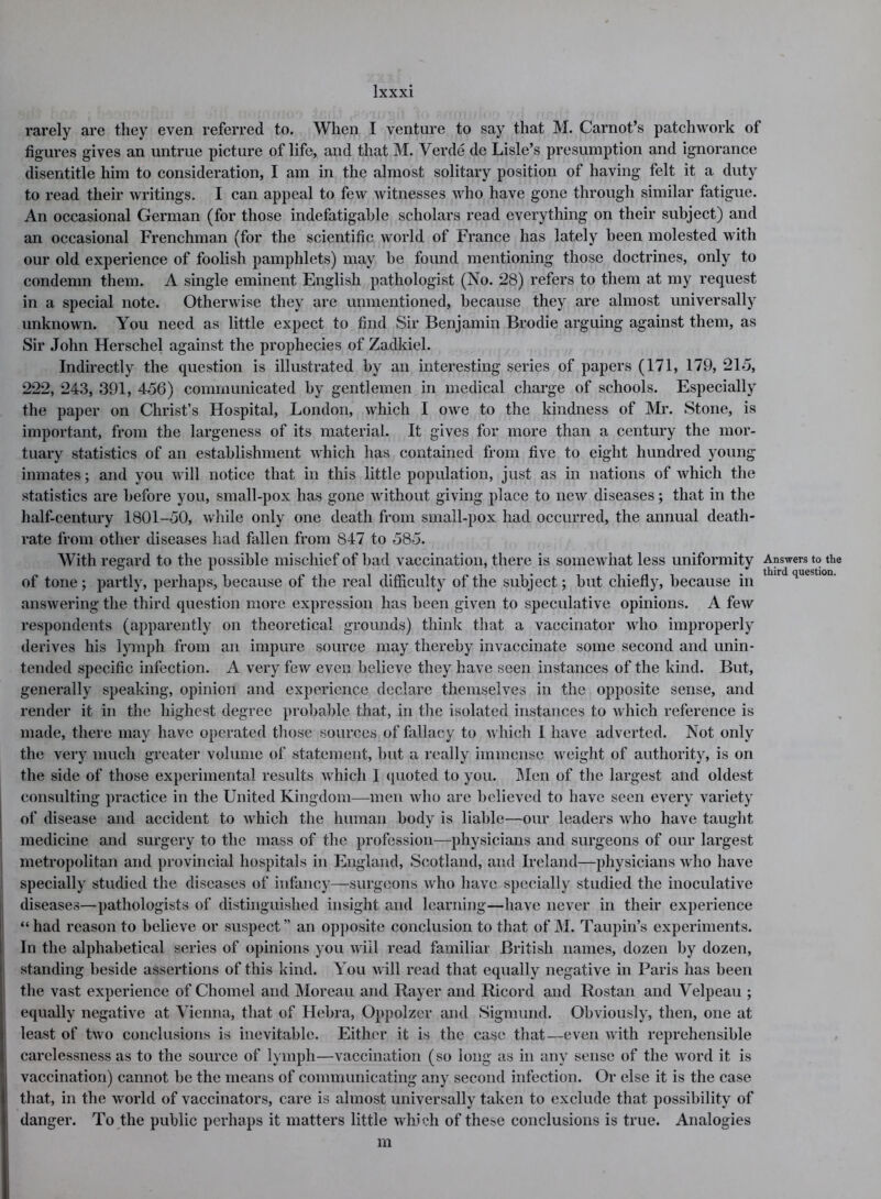 rarely are they even referred to. When I venture to say that M. Carnot’s patchwork of figures gives an untrue picture of life, and that M. Verde de Lisle’s presumption and ignorance disentitle him to consideration, I am in the almost solitary position of having felt it a duty to read their writings. I can appeal to few witnesses who have gone through similar fatigue. An occasional German (for those indefatigable scholars read everything on their subject) and an occasional Frenchman (for the scientific world of France has lately been molested with our old experience of foolish pamphlets) may he found mentioning those doctrines, only to condemn them. A single eminent English pathologist (No. 28) refers to them at my request in a special note. Otherwise they are unmentioned, because they are almost universally unknown. You need as little expect to find Sir Benjamin Brodie arguing against them, as Sir John Herschel against the prophecies of Zadkiel. Indirectly the question is illustrated by an interesting series of papers (171, 179, 215, 222, 243, 391, 456) communicated by gentlemen in medical charge of schools. Especially the paper on Christ’s Hospital, London, which I owe to the kindness of Mr. Stone, is important, from the largeness of its material. It gives for more than a century the mor- tuary statistics of an establishment which has contained from five to eight hundred young inmates; and you will notice that in this little population, just as in nations of which the statistics are before you, small-pox has gone without giving place to new diseases; that in the half-century 1801-50, while only one death from small-pox had occurred, the annual death- rate from other diseases had fallen from 847 to 585. With regard to the possible mischief of bad vaccination, there is somewhat less uniformity Answers to the of tone; partly, perhaps, because of the real difficulty of the subject; but chiefly, because in U'r questl0n‘ answering the third question more expression has been given to speculative opinions. A few respondents (apparently on theoretical grounds) think that a vaccinator who improperly derives his lymph from an impure source may thereby invaccinate some second and unin- tended specific infection. A very few even believe they have seen instances of the kind. But, generally speaking, opinion and experience declare themselves in the opposite sense, and render it in the highest degree probable that, in the isolated instances to which reference is made, there may have operated those sources of fallacy to which I have adverted. Not only the very much greater volume of statement, but a really immense weight of authority, is on the side of those experimental results which 1 quoted to you. Men of the largest and oldest consulting practice in the United Kingdom—men who are believed to have seen every variety of disease and accident to which the human body is liable—our leaders who have taught medicine and surgery to the mass of the profession—physicians and surgeons of our largest metropolitan and provincial hospitals in England, Scotland, and Ireland—physicians who have specially studied the diseases of infancy—surgeons who have specially studied the inoculative diseases—pathologists of distinguished insight and learning—have never in their experience “had reason to believe or suspect” an opposite conclusion to that of M. Taupin’s experiments. In the alphabetical series of opinions you will read familiar British names, dozen by dozen, standing beside assertions of this kind. You will read that equally negative in Paris has been the vast experience of Chomel and Moreau and Rayer and Ricord and Rostan and Velpeau ; equally negative at Vienna, that of Hebra, Oppolzer and Sigmund. Obviously, then, one at least of two conclusions is inevitable. Either it is the case that—even with reprehensible carelessness as to the source of lymph—vaccination (so long as in any sense of the word it is vaccination) cannot be the means of communicating any second infection. Or else it is the case that, in the world of vaccinators, care is almost universally taken to exclude that possibility of danger. To the public perhaps it matters little which of these conclusions is true. Analogies m