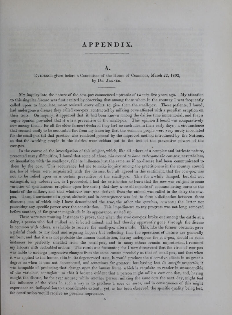 APPENDIX, A. Evidence given before a Committee of the House of Commons, March 22, 1802, by Dr. Jenner. My inquiry into the nature of the cow-pox commenced upwards of twenty-five years ago. My attention to this singular disease was first excited by observing that among those whom in the country I was frequently called upon to inoculate, many resisted every effort to give them the small-pox. These patients, I found, had undergone a disease they called cow-pox, contracted by milking cows affected with a peculiar eruption on their teats. On inquiry, it appeared that it had been known among the dairies time immemorial, and that a vague opinion prevailed that it was a preventive of the small-pox. This opinion I found was comparatively new among them ; for all the older farmers declared they had no such idea in their early days; a circumstance that seemed easily to be accounted for, from my knowing that the eommon people were very rarely inoculated for the small-pox till that practice was rendered general by the improved method introduced by the Suttons, so that the working people in the dairies were seldom put to the test of the preventive powers of the cow-pox. In the course of the investigation of this subject, which, like all others of a complex and intricate nature, presented many difficulties, I found that some of those who seemed to have undergone the cow-pox, nevertheless, on inoculation with the small-pox, felt its influence just the same as if no disease had been communicated to them by the cow. This occurrence led me to make inquiry among the. practitioners in the country around me, few of whom were acquainted with the disease, but all agreed in this sentiment, that the cow-pox was not to be relied upon as a certain preventive of the small-pox. This for a while damped, but did not extinguish, my ardour; for, as I proceeded, L had the satisfaction to learn that the cow was subject to some varieties of spontaneous eruptions upon her teats; that they were all capable of communicating sores to the hands of the milkers, and that whatever sore was derived from the animal was called in the dairy the cow- pox. Thus, I surmounted a great obstacle, and in consequence was led to form a distinction between these diseases; one of which only I have denominated the true, the other the spurious, cowpox; the latter not possessing any specific power over the constitution. This impediment to my progress was not long removed before another, of far greater magnitude in its appearance, started up. There were not wanting instances to prove, that when the true cow-pox broke out among the cattle at a dairy, a person who had milked an infected animal, and had thereby apparently gone through the disease in common with others, was liable to receive the small-pox afterwards. This, like the former obstacle, gave a painful check to my fond and aspiring hopes; but reflecting that the operations of nature are generally uniform, and that it was not probable the human constitution, having undergone the cow-pox, should in some instances be perfectly shielded from the small-pox, and in many others remain unprotected, I resumed my labours with redoubled ardour. The result was fortunate ; for I now discovered that the virus of cow-pox was liable to undergo progressive changes from the same causes precisely as that of small-pox, and that when it was applied to the human skin in its degenerated state, it would produce the ulcerative effects in as great a degree as when it was not decomposed, and sometimes far greater; but having lost its specific properties, it was incapable of producing that change upon the human frame which is requisite to render it unsusceptible of the variolous contagion ; so that it became evident that a person might milk a cow one day, and, having caught the disease, be for ever secure; while another person, milking the same cow the next day, might feel the influence of the virus in such a way as to produce a sore or sores, and in consequence of this might experience an indisposition to a considerable extent; yet, as has been observed, the specific quality being lost, the constitution would receive no peculiar impression. A